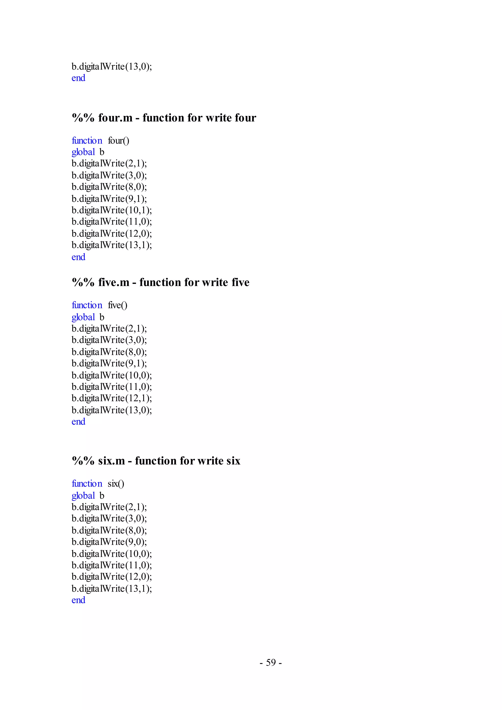- 59 -
b.digitalWrite(13,0);
end
%% four.m - function for write four
function four()
global b
b.digitalWrite(2,1);
b.digitalWrite(3,0);
b.digitalWrite(8,0);
b.digitalWrite(9,1);
b.digitalWrite(10,1);
b.digitalWrite(11,0);
b.digitalWrite(12,0);
b.digitalWrite(13,1);
end
%% five.m - function for write five
function five()
global b
b.digitalWrite(2,1);
b.digitalWrite(3,0);
b.digitalWrite(8,0);
b.digitalWrite(9,1);
b.digitalWrite(10,0);
b.digitalWrite(11,0);
b.digitalWrite(12,1);
b.digitalWrite(13,0);
end
%% six.m - function for write six
function six()
global b
b.digitalWrite(2,1);
b.digitalWrite(3,0);
b.digitalWrite(8,0);
b.digitalWrite(9,0);
b.digitalWrite(10,0);
b.digitalWrite(11,0);
b.digitalWrite(12,0);
b.digitalWrite(13,1);
end
 