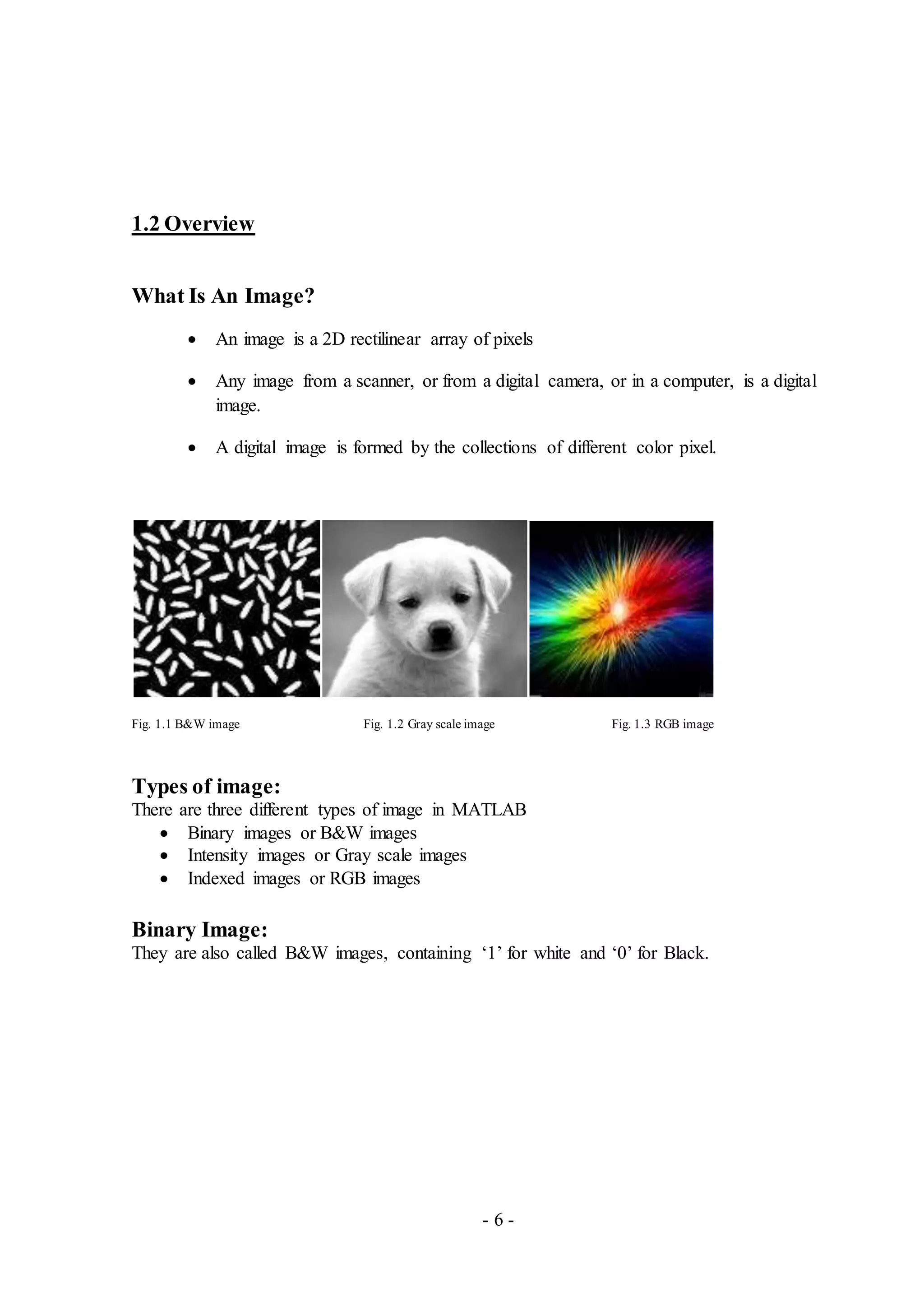 - 6 -
1.2 Overview
What Is An Image?
 An image is a 2D rectilinear array of pixels
 Any image from a scanner, or from a digital camera, or in a computer, is a digital
image.
 A digital image is formed by the collections of different color pixel.
Fig. 1.1 B&W image Fig. 1.2 Gray scale image Fig. 1.3 RGB image
Types of image:
There are three different types of image in MATLAB
 Binary images or B&W images
 Intensity images or Gray scale images
 Indexed images or RGB images
Binary Image:
They are also called B&W images, containing ‘1’ for white and ‘0’ for Black.
 