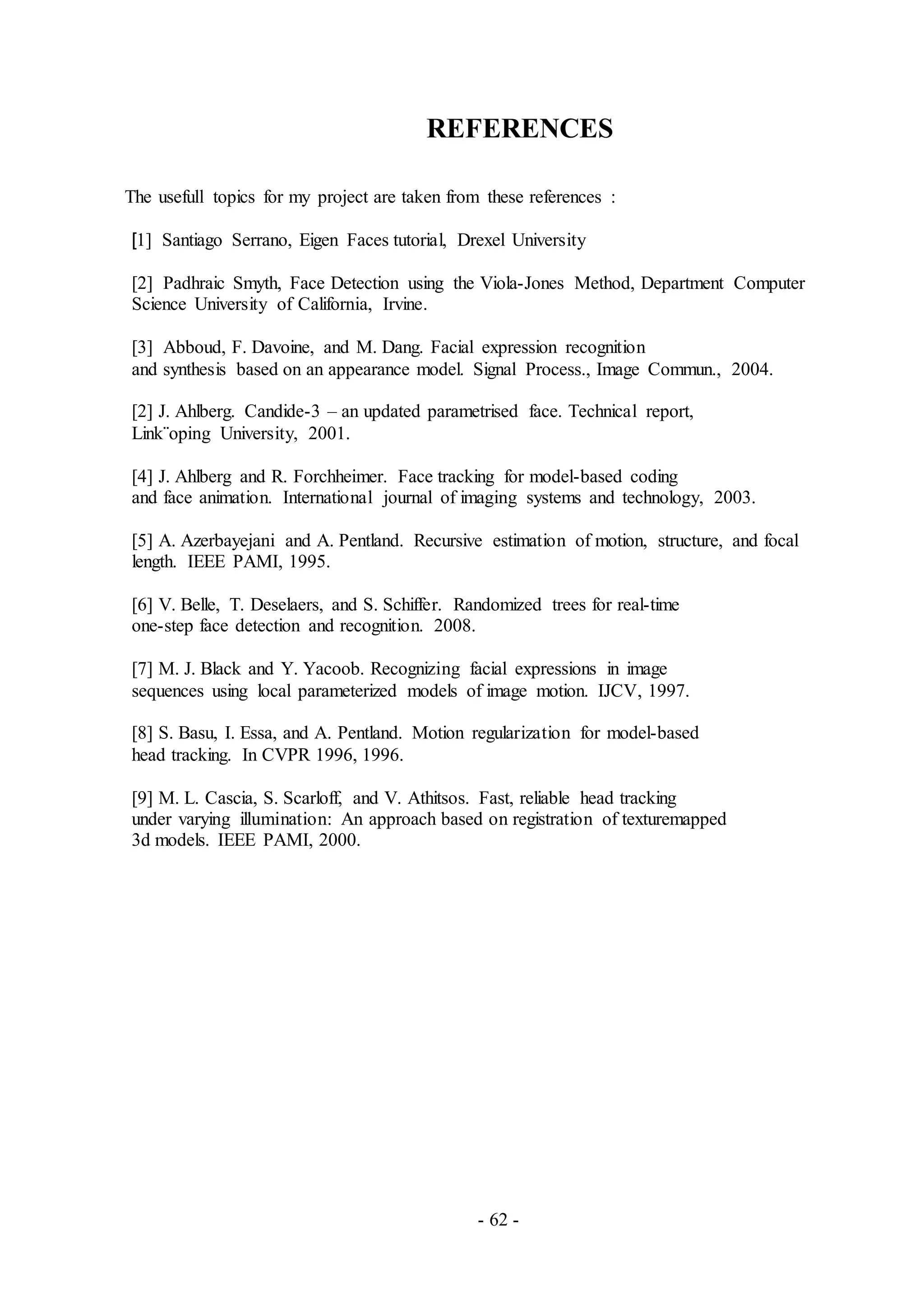 - 62 -
REFERENCES
The usefull topics for my project are taken from these references :
[1] Santiago Serrano, Eigen Faces tutorial, Drexel University
[2] Padhraic Smyth, Face Detection using the Viola-Jones Method, Department Computer
Science University of California, Irvine.
[3] Abboud, F. Davoine, and M. Dang. Facial expression recognition
and synthesis based on an appearance model. Signal Process., Image Commun., 2004.
[2] J. Ahlberg. Candide-3 – an updated parametrised face. Technical report,
Link¨oping University, 2001.
[4] J. Ahlberg and R. Forchheimer. Face tracking for model-based coding
and face animation. International journal of imaging systems and technology, 2003.
[5] A. Azerbayejani and A. Pentland. Recursive estimation of motion, structure, and focal
length. IEEE PAMI, 1995.
[6] V. Belle, T. Deselaers, and S. Schiffer. Randomized trees for real-time
one-step face detection and recognition. 2008.
[7] M. J. Black and Y. Yacoob. Recognizing facial expressions in image
sequences using local parameterized models of image motion. IJCV, 1997.
[8] S. Basu, I. Essa, and A. Pentland. Motion regularization for model-based
head tracking. In CVPR 1996, 1996.
[9] M. L. Cascia, S. Scarloff, and V. Athitsos. Fast, reliable head tracking
under varying illumination: An approach based on registration of texturemapped
3d models. IEEE PAMI, 2000.
 