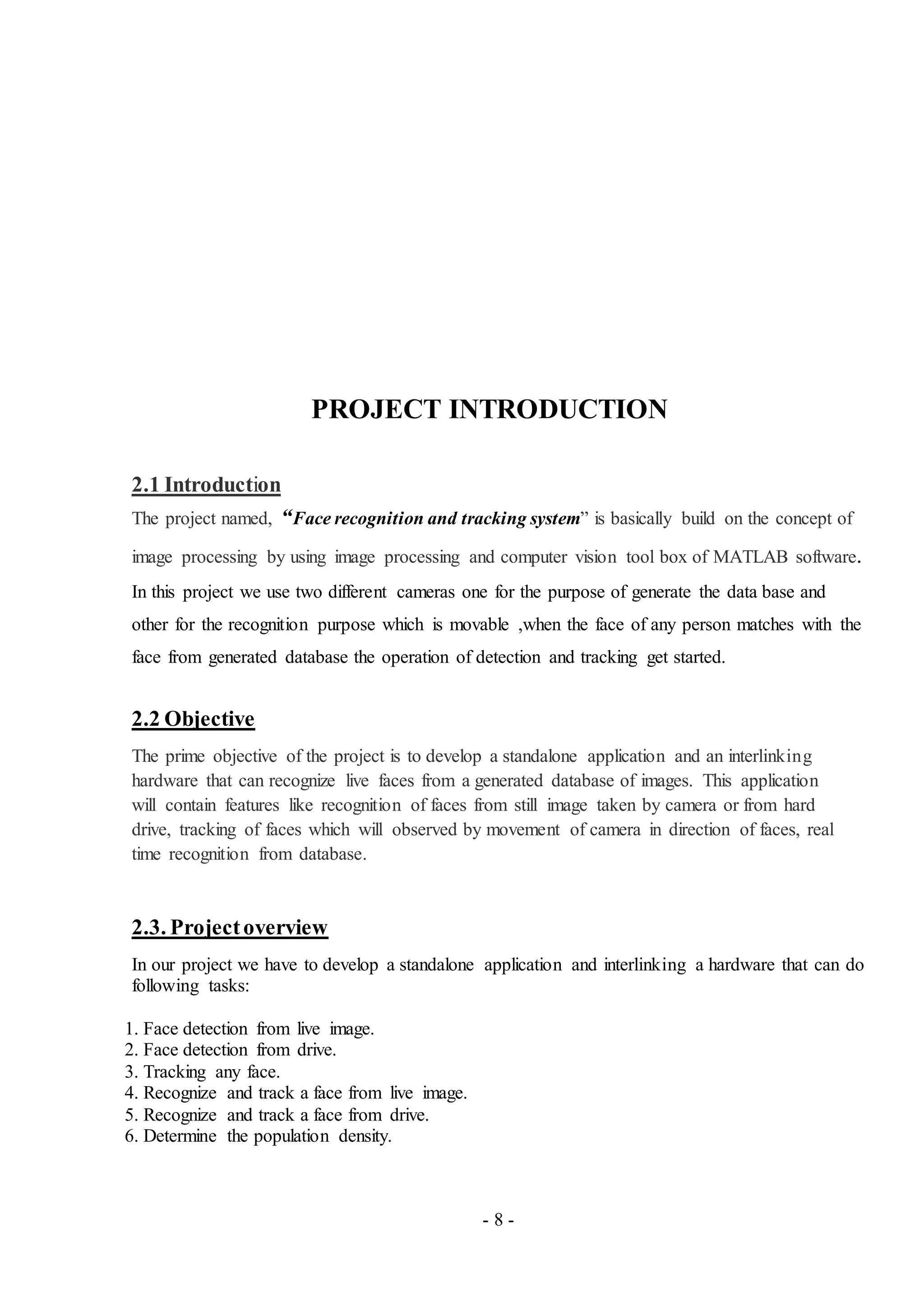 - 8 -
PROJECT INTRODUCTION
2.1 Introduction
The project named, “Face recognition and tracking system” is basically build on the concept of
image processing by using image processing and computer vision tool box of MATLAB software.
In this project we use two different cameras one for the purpose of generate the data base and
other for the recognition purpose which is movable ,when the face of any person matches with the
face from generated database the operation of detection and tracking get started.
2.2 Objective
The prime objective of the project is to develop a standalone application and an interlinking
hardware that can recognize live faces from a generated database of images. This application
will contain features like recognition of faces from still image taken by camera or from hard
drive, tracking of faces which will observed by movement of camera in direction of faces, real
time recognition from database.
2.3. Projectoverview
In our project we have to develop a standalone application and interlinking a hardware that can do
following tasks:
1. Face detection from live image.
2. Face detection from drive.
3. Tracking any face.
4. Recognize and track a face from live image.
5. Recognize and track a face from drive.
6. Determine the population density.
 