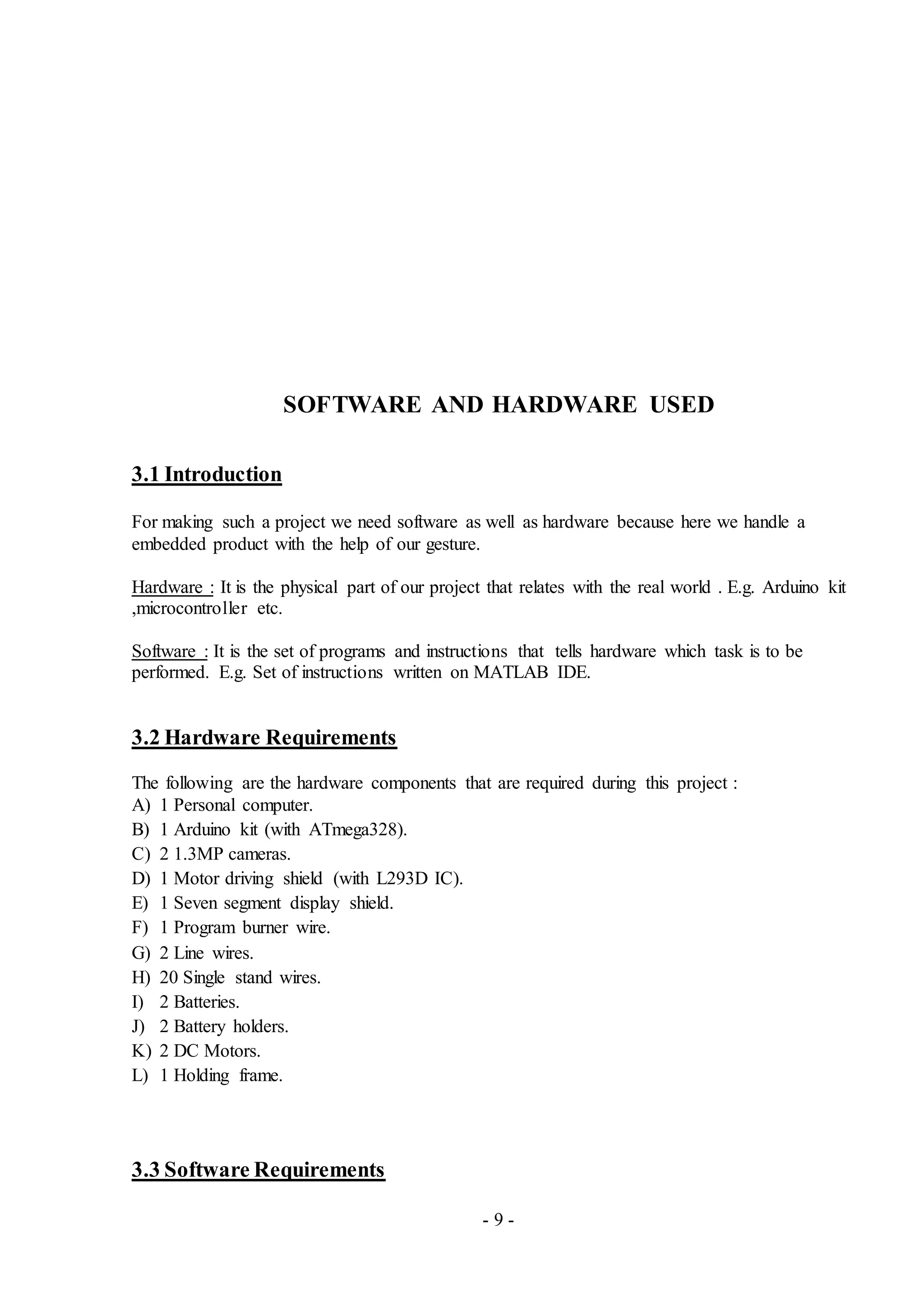 - 9 -
SOFTWARE AND HARDWARE USED
3.1 Introduction
For making such a project we need software as well as hardware because here we handle a
embedded product with the help of our gesture.
Hardware : It is the physical part of our project that relates with the real world . E.g. Arduino kit
,microcontroller etc.
Software : It is the set of programs and instructions that tells hardware which task is to be
performed. E.g. Set of instructions written on MATLAB IDE.
3.2 Hardware Requirements
The following are the hardware components that are required during this project :
A) 1 Personal computer.
B) 1 Arduino kit (with ATmega328).
C) 2 1.3MP cameras.
D) 1 Motor driving shield (with L293D IC).
E) 1 Seven segment display shield.
F) 1 Program burner wire.
G) 2 Line wires.
H) 20 Single stand wires.
I) 2 Batteries.
J) 2 Battery holders.
K) 2 DC Motors.
L) 1 Holding frame.
3.3 Software Requirements
 