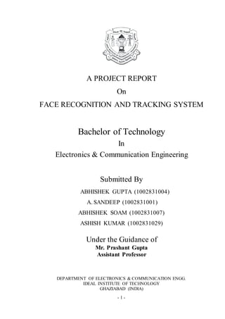 - 1 -
A PROJECT REPORT
On
FACE RECOGNITION AND TRACKING SYSTEM
Bachelor of Technology
In
Electronics & Communication Engineering
Submitted By
ABHISHEK GUPTA (1002831004)
A. SANDEEP (1002831001)
ABHISHEK SOAM (1002831007)
ASHISH KUMAR (1002831029)
Under the Guidance of
Mr. Prashant Gupta
Assistant Professor
DEPARTMENT OF ELECTRONICS & COMMUNICATION ENGG.
IDEAL INSTITUTE OF TECHNOLOGY
GHAZIABAD (INDIA)
 