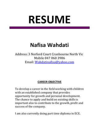 RESUME
Nafisa Wahdati
Address:3 Norford Court Cranbourne North Vic
Mobile 047 060 3986
Email: Wahdatinafisa@yahoo.com
CAREER OBJECTIVE
To develop a career in the field working with children
with an established company that provides
opportunity for growth and personal development.
The chance to apply and build on existing skills is
important also to contribute to the growth, profit and
success of the company.
I am also currently doing part time diploma in ECE.
 