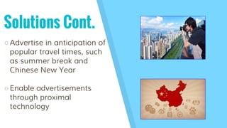 Solutions Cont.
○Advertise in anticipation of
popular travel times, such
as summer break and
Chinese New Year
○Enable adve...