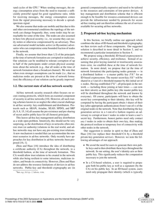 sand cycles of the CPU.1
When sending messages, the en-
ergy consumption arises from the need to transmit a sufﬁ-
ciently powerful signal for good signal/noise ratio, while
for receiving messages, the energy consumption comes
from the signal processing necessary to decode a spread-
spectrum signal.
We also assume that nodes are mobile and that due to this
and other environmental conditions the topology of the net-
work can change frequently; thus, some nodes may be un-
reachable for some of the time. The nodes are also assumed
to have low physical security; i.e., we assume they can eas-
ily stolen or otherwise compromised by an adversary. Thus
our adversarial model includes active (or Byzantine) adver-
saries who can compromise some bounded fraction of nodes
in the network.
Finally, we assume that fewer than ½ ¿ of the principals
at the time of network formation are corrupted or malicious.
Our solutions can be modiﬁed to tolerate corruption of up
to half of the participants under certain physical assump-
tions about the network (e.g., that all nodes at the time of
network formation share a broadcast channel). We note that
when even stronger assumptions can be made (i.e., that no
malicious nodes are present at the time of network forma-
tion) the efﬁciency of our solution can be greatly improved.
1.2. The current state of ad-hoc network security
Ad-hoc network security research often focuses on se-
cure routing protocols, which form an essential component
of security in ad-hoc networks [10]. However, all such rout-
ing schemes known to us neglect the other crucial challenge
in ad-hoc security: key establishment and distribution. Pro-
tocols such as ARAN, Ariadne, SEAD, SPINS, and SRP
[6, 9, 8, 15, 14] all assume the pre-existence and pre-sharing
of secret and/or public keys for all (honest) principals.
This leaves ad-hoc key management and key distribution
as a wide open problem. Intuitively, this should not be very
surprising, as the distribution of keys in networks often mir-
rors trust (or authority) relations in the real world, and ad-
hoc networks may not have any pre-existing trust relations.
A new mechanism is needed that can accommodate the new
trust scenarios in ad-hoc networks. Only recently have ap-
proaches for key distribution in ad-hoc networks been pro-
posed [16, 1].
Zhou and Haas [16] introduce the idea of distributing
a certiﬁcate authority (CA) throughout the network, in a
threshold fashion, at the time of network formation. This
CA would allow trust relations to be created in the network
while also being resilient to some intrusions, malicious in-
siders, and breaks in connectivity. However, Zhou and Haas
do not address the resource limitations of devices in ad-hoc
networks. Public-key and threshold cryptography are (in
1See, e.g., http://xbow.com.
general) computationally expensive and need to be tailored
to the resources and constraints of low-power devices. A
key management and distribution scheme that is efﬁcient
enough to be feasible for resource-constrained devices can
provide the infrastructure needed by protocols for secure
ad-hoc routing and can therefore enhance the set of services
available for securing ad-hoc networks.
2. Proposed ad-hoc keying mechanism
In this Section, we brieﬂy outline our approach which
combines the ideas of ID-based and threshold cryptography;
we then review each of these components. Our suggested
solution is described in more detail in Section 3, and we
recommend a particular instantiation in Section 4.
We propose using a threshold, ID-based cryptosystem to
achieve security, efﬁciency, and resilience. Instead of as-
suming that prior keying material or trust/security associa-
tions exist, we establish these at the time of network for-
mation. In more detail, we propose that (at the time of
network formation) the participating nodes generate — in
a distributed fashion — a master public key ÈÃ£ for an
ID-based cryptosystem. The master secret key ËÃ£ will be
shared in a Ø-out-of-Ò threshold manner by this initial set of
Ò nodes. Having established ÈÃ£, all principals in the net-
work — including those joining at later times — can now
use their identity as their public key (the master public key
will be distributed throughout the network and known by
everyone). Of course, participants will have to obtain the
secret key corresponding to their identity; this key will be
computed by having the participant obtain Ø shares of their
key (after appropriate authentication) from Ø-out-of-Ò of the
original nodes in the network. Note that distributing the key
generation service in a Ø-out-of-Ò fashion requires an ad-
versary to corrupt at least Ø nodes in order to learn a user’s
secret key. Furthermore, honest parties need only contact
any Ø nodes in order to obtain their own key, thus making
the protocol resilient to temporary loss of connectivity with
other nodes in the network.
Our suggestion is similar in spirit to that of Zhou and
Haas [16] (we replace their threshold CA by a threshold
private-key generation service). However, we note the fol-
lowing advantages of our approach:
¯ We avoid the need for users to generate their own pub-
lic keys and to then distribute these keys throughoutthe
network. In our setting, the user’s identity acts as their
public key. This signiﬁcantly reduces the computation
necessary to join the network.
¯ In a CA-based solution, a user is required to propa-
gate both his public key as well as a signature (by the
CA) on his public key. In an ID-based system, users
need only propagate their identity (which is typically
2
Proceedings of the 2003 Symposium on Applications and the Internet Workshops (SAINT-w’03)
0-7695-1873-7/03 $17.00 © 2003 IEEE
 