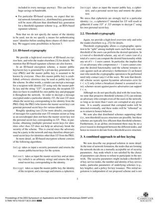 included in every message anyway). This can lead to
huge savings in bandwidth.
¯ For particular ID-based systems, we expect that ini-
tial network formation (i.e., distributed key generation)
will be more efﬁcient than distributed key generation
for a threshold signature scheme (e.g., an RSA-based
signature scheme).
Note that we do not specify the nature of the identity
to be used, nor do we specify a means for authenticating
users’ identities before sending them (shares of) their secret
key. We suggest some possibilities in Section 3.
2.1. ID-based cryptography
We provide a high-level overview of ID-based encryp-
tion here, and refer the reader elsewhere [3] for details. We
mention that ID-based signature schemes are also known.
In an ID-based encryption scheme, a master public
key/secret key is generated by a private-key generation ser-
vice (PKG) and the master public key is assumed to be
known by everyone. Once this master public key is estab-
lished, arbitrary identities may be used as public keys for
the scheme. In other words, a sender can encrypt a message
for a recipient with identity Á using only the master pub-
lic key and the string “Á ”; in particular, the recipient Á
does not have to establish his own public key and propagate
it throughout the network. In order to decrypt a message
encrypted under a particular identity Á , the user Á must
obtain the secret key corresponding to his identity from the
PKG. Only the PKG (who knows the master secret key) can
generate personal secret keys for various identities.
Roughly speaking (see [3] for more details), encryption
of messages for a particular user Á remains secure as long
as an eavesdropper does not have the master secret key nor
the personal secret key corresponding to Á . Thus, in par-
ticular, obtaining (multiple) personal secret keys for iden-
tities other than Á does not help an adversary break the
security of the scheme. This is crucial since the adversary
may be a party in the network and may therefore obtain per-
sonal secret keys for identities other than Á from the PKG.
In more detail, an ID-based encryption scheme consists
of the following algorithms:
Setup takes as input a security parameter and returns the
master public/secret keys for the system.
Extract takes as input the master secret key and an iden-
tity (which is an arbitrary string) and returns the per-
sonal secret key corresponding to the identity.
Encrypt takes as input the master public key, the identity
of the recipient, and a message and returns a ciphertext.
Decrypt takes as input the master public key, a cipher-
text, and a personal secret key and returns the plain-
text.
We stress that ciphertexts are strongly tied to a particular
identity; i.e., a ciphertext intended for Á will result in
gibberish if some Á ¼
Á attempts to decrypt using
his own personal secret key.
2.2. Threshold cryptography
Again, we provide a high-level overview only and refer
the reader elsewhere (e.g., [7]) for details.
Threshold cryptography allows a cryptographic opera-
tion to be “split” among multiple users such that only some
threshold of the users can perform the desired operation. In
a Ø-out-of-Ò threshold scheme, any set of Ø users (out of a
total of Òusers) can compute the desired functionality while
any set of Ø  ½ users cannot. In particular, the implies that
(1) an adversary who compromises Ø ½ users cannot com-
pute the desired functionality (and the scheme remains se-
cure against such an adversary); furthermore (2) an honest
user who needs the cryptographic operation to be performed
need only contact (any) Ø of the users. We note that thresh-
old scheme secure against byzantine adversaries exist for
Ø Ò ¾ only (when a broadcast channel is assumed to ex-
ist); schemes secure against passive adversaries can support
Ø Ò.
Although we do not speciﬁcally deal with the issue here,
we note that proactive threshold schemes [13] can tolerate
an adversary who corrupts even all the users in the network,
so long as no more than Ø users are corrupted at any given
time. It is usually assumed that corrupted nodes will be
detected eventually, and these nodes will be “rebooted” so
as to return to honest behavior.
We note also that distributed schemes supporting other
(i.e., non-threshold) access structures are possible, but these
schemes are typically less efﬁcient than threshold schemes.
Furthermore, in an ad-hoc environment there may be no a
priori reason to distinguish between the different nodes, and
hence no reason to deviate from a threshold access structure.
3. A combined approach to ad-hoc keying
We now describe our proposed solution in more detail.
At the time of network formation, the nodes that are forming
the network decide on a mutually acceptable set of security
parameters. Any node which is not satisﬁed by the choice
of parameters can choose to refuse to participate in the net-
work. The security parameters might include a threshold Ø
of key service nodes, the number and identity of key service
nodes, particular parameters of underlying schemes (e.g.,
key lengths), and a policy for key issuance. This initial ne-
gotiation is independent of our proposed scheme and is not
3
Proceedings of the 2003 Symposium on Applications and the Internet Workshops (SAINT-w’03)
0-7695-1873-7/03 $17.00 © 2003 IEEE
 