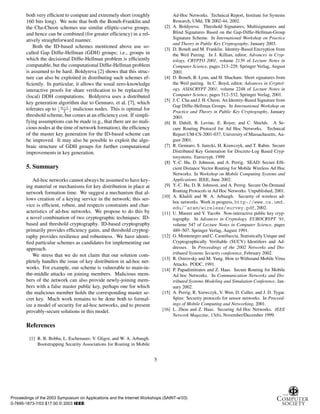 both very efﬁcient to compute and extremely short (roughly
160 bits long). We note that both the Boneh-Franklin and
the Cha-Cheon schemes use similar elliptic-curve groups,
and hence can be combined (for greater efﬁciency) in a rel-
atively straightforward manner.
Both the ID-based schemes mentioned above use so-
called Gap Difﬁe-Hellman (GDH) groups; i.e., groups in
which the decisional Difﬁe-Hellman problem is efﬁciently
computable, but the computational Difﬁe-Hellman problem
is assumed to be hard. Boldyreva [2] shows that this struc-
ture can also be exploited in distributing such schemes ef-
ﬁciently. In particular, it allows the usual zero-knowledge
interactive proofs for share veriﬁcation to be replaced by
(local) DDH computations. Boldyreva uses a distributed
key generation algorithm due to Gennaro, et al. [7], which
tolerates up to Ò ½
¾ malicious nodes. This is optimal for
threshold scheme, but comes at an efﬁciency cost. If simpli-
fying assumptions can be made (e.g., that there are no mali-
cious nodes at the time of network formation), the efﬁciency
of the master key generation for the ID-based scheme can
be improved. It may also be possible to exploit the alge-
braic structure of GDH groups for further computational
improvements in key generation.
5. Summary
Ad-hoc networks cannot always be assumed to have key-
ing material or mechanisms for key distribution in place at
network formation time. We suggest a mechanism that al-
lows creation of a keying service in the network; this ser-
vice is efﬁcient, robust, and respects constraints and char-
acteristics of ad-hoc networks. We propose to do this by
a novel combination of two cryptographic techniques: ID-
based and threshold cryptography. ID-based cryptography
primarily provides efﬁciency gains, and threshold cryptog-
raphy provides resilience and robustness. We have identi-
ﬁed particular schemes as candidates for implementing our
approach.
We stress that we do not claim that our solution com-
pletely handles the issue of key distribution in ad-hoc net-
works. For example, our scheme is vulnerable to main-in-
the-middle attacks on joining members. Malicious mem-
bers of the network can also provide newly-joining mem-
bers with a false master public key, perhaps one for which
the malicious member holds the corresponding master se-
cret key. Much work remains to be done both to formal-
ize a model of security for ad-hoc networks, and to present
provably-secure solutions in this model.
References
[1] R. B. Bobba, L. Eschenauer, V. Gligor, and W. A. Arbaugh.
Bootstrapping Security Associations for Routing in Mobile
Ad-Hoc Networks. Technical Report, Institute for Systems
Research, UMd, TR 2002-44, 2002.
[2] A. Boldyreva. Threshold Signatures, Multisignatures and
Blind Signatures Based on the Gap-Difﬁe-Hellman-Group
Signature Scheme. In International Workshop on Practice
and Theory in Public Key Cryptography, January 2003.
[3] D. Boneh and M. Franklin. Identity-Based Encryption from
the Weil Pairing. In J. Killian, editor, Advances in Cryp-
tology, CRYPTO 2001, volume 2139 of Lecture Notes in
Computer Science, pages 213–229. Springer Verlag, August
2001.
[4] D. Boneh, B. Lynn, and H. Shacham. Short signatures from
the Weil pairing. In C. Boyd, editor, Advances in Cryptol-
ogy, ASIACRYPT 2001, volume 2248 of Lecture Notes in
Computer Science, pages 512–532. Springer Verlag, 2001.
[5] J. C. Cha and J. H. Cheon. An Identity-Based Signature from
Gap Difﬁe-Hellman Groups. In International Workshop on
Practice and Theory in Public Key Cryptography, January
2003.
[6] B. Dahill, B. Levine, E. Royer, and C. Shields. A Se-
cure Routing Protocol for Ad Hoc Networks. Technical
Report UM-CS-2001-037, University of Massachusetts, Au-
gust 2001.
[7] R. Gennaro, S. Jarecki, H. Krawczyk, and T. Rabin. Secure
Distributed Key Generation for Discrete-Log Based Cryp-
tosystems. Eurocrypt, 1999.
[8] Y.-C. Hu, D. Johnson, and A. Perrig. SEAD: Secure Efﬁ-
cient Distance Vector Routing for Mobile Wireless Ad Hoc
Networks. In Workshop on Mobile Computing Systems and
Applications. IEEE, June 2002.
[9] Y.-C. Hu, D. B. Johnson, and A. Perrig. Secure On-Demand
Routing Protocols in Ad Hoc Networks. Unpublished, 2001.
[10] A. Khalili and W. A. Arbaugh. Security of wireless ad-
hoc networks. Work in progress, http://www.cs.umd.
edu/˜aram/wireless/survey.pdf, 2002.
[11] U. Maurer and Y. Yacobi. Non-interactive public key cryp-
tography. In Advances in Cryptology, EUROCRYPT ’91,
volume 547 of Lecture Notes in Computer Science, pages
489–507. Springer Verlag, August 1991.
[12] G. Montenegro and C. Castelluccia. Statistically Unique and
Cryptographically Veriﬁable (SUCV) Identiﬁers and Ad-
dresses. In Proceedings of the 2002 Networks and Dis-
tributed Systems Security conference, February 2002.
[13] R. Ostrovsky and M. Yung. How to Withstand Mobile Virus
Attacks. PODC, 1991.
[14] P. Papadimitratos and Z. Haas. Secure Routing for Mobile
Ad hoc Networks. In Communication Networks and Dis-
tributed Systems Modeling and Simulation Conference, Jan-
uary 2002.
[15] A. Perrig, R. Szewczyk, V. Wen, D. Culler, and J. D. Tygar.
Spins: Security protocols for sensor networks. In Proceed-
ings of Mobile Computing and Networking, 2001.
[16] L. Zhou and Z. Haas. Securing Ad Hoc Networks. IEEE
Network Magazine, 13(6), November/December 1999.
5
Proceedings of the 2003 Symposium on Applications and the Internet Workshops (SAINT-w’03)
0-7695-1873-7/03 $17.00 © 2003 IEEE
 
