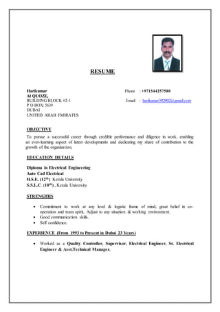 RESUME
Harikumar Phone : +971544257580
Al QUOZE,
BUILDING BLOCK #2-1 Email : harikumar302002@gmail.com
P O BOX: 5639
DUBAI
UNITED ARAB EMIRATES
OBJECTIVE
To pursue a successful career through credible performance and diligence in work, enabling
an ever-learning aspect of latest developments and dedicating my share of contribution to the
growth of the organization.
EDUCATION DETAILS
Diploma in Electrical Engineering
Auto Cad Electrical
H.S.E. (12th) Kerala University
S.S.L.C. (10th) , Kerala University
STRENGTHS
 Commitment to work at any level & logistic frame of mind, great belief in co-
operation and team spirit, Adjust to any situation & working environment.
 Good communication skills.
 Self confidence.
EXPERIENCE (From 1993 to Present in Dubai 23 Years)
 Worked as a Quality Controller, Supervisor, Electrical Engineer, Sr. Electrical
Engineer & Asst.Technical Manager.
 