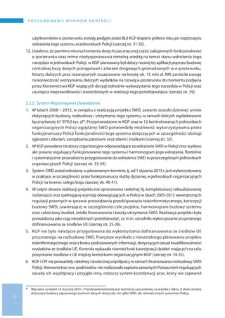 12
P o d s u m o wa n i e w y n i k ó w k o n t r o l i
użytkowników e-posterunku zostały podjęte przez BŁiI KGP dopiero półtora roku po rozpoczęciu
wdrażania tego systemu w jednostkach Policji (szerzej str. 31-32).
12.	Ustalono, że pomimo nieuruchomienia dotychczas znacznej części zakupionych funkcjonalności
e-posterunku oraz mimo niedysponowania rzetelną wiedzą na temat stanu wdrożenia tego
narzędzia w jednostkach Policji, w KGP planowany był dalszy rozwój tej aplikacji poprzez budowę
centralnej bazy danych postępowań i zdarzeń drogowych gromadzonych w e-posterunku.
Koszty dalszych prac rozwojowych oszacowano na kwotę ok. 15 mln zł. NIK zwróciła uwagę
na konieczność wstrzymania dalszych wydatków na rozwój e-posterunku do momentu podjęcia
przez Kierownictwo KGP wiążących decyzji odnośnie wykorzystania tego narzędzia w Policji oraz
usunięcia nieprawidłowości stwierdzonych w realizacji tego przedsięwzięcia (szerzej str. 39).
2.2.2.	System Wspomagania Dowodzenia
1.	W latach 2008 – 2012, w związku z realizacją projektu SWD, zawarte zostało dziewięć umów
dotyczących budowy, rozbudowy i utrzymania tego systemu, w ramach których wydatkowano
łączną kwotę 67 979,0 tys. zł16. Przeprowadzone w KGP oraz w 12 kontrolowanych jednostkach
organizacyjnych Policji oględziny SWD potwierdziły możliwość wykorzystywania przez
funkcjonariuszy Policji funkcjonalności tego systemu dotyczących w szczególności obsługi
zgłoszeń i zdarzeń, zarządzania patrolami oraz siłami i środkami (szerzej str. 32).
2.	W KGP powołano struktury organizacyjne odpowiadające za wdrażanie SWD w Policji oraz wydano
akt prawny regulujący funkcjonowanie tego systemu i harmonogram jego wdrażania. Rzetelnie
i systematycznie prowadzono przygotowania do wdrożenia SWD w poszczególnych jednostkach
organizacyjnych Policji (szerzej str. 33-34).
3.	System SWD został wdrożony w planowanym terminie, tj. od 1 stycznia 2013 r. jest wykorzystywany
w praktyce, w szczególności przez funkcjonariuszy służby dyżurnej, w jednostkach organizacyjnych
Policji na terenie całego kraju (szerzej str. 40-41).
4.	W całym okresie realizacji projektu nie opracowano rzetelnej (tj. kompleksowej i aktualizowanej
na bieżąco) oraz spełniającej wymogi obowiązujących w Policji w latach 2005-2012 wewnętrznych
regulacji prawnych w sprawie prowadzenia przedsięwzięcia teleinformatycznego, koncepcji
budowy SWD, zawierającej w szczególności cele projektu, harmonogram budowy systemu
oraz całościowy budżet, źródła finansowania i koszty utrzymania SWD. Realizacja projektu była
prowadzona jako ciąg niezależnych przedsięwzięć, co m.in. utrudniło wykorzystanie przyznanego
dofinansowania ze środków UE (szerzej str. 25-26).
5.	KGP nie była należycie przygotowana do wykorzystania dofinansowania ze środków UE
przyznanego na rozbudowę SWD. Powyższe wynikało z nierzetelnego planowania projektu
teleinformatycznego oraz z braku podstawowych informacji, dotyczących zasad kwalifikowalności
wydatków ze środków UE. Kontrola wykazała również brak koordynacji działań mających na celu
pozyskanie środków z UE między komórkami organizacyjnymi KGP (szerzej str. 34-35).
6.	KGP i CPI nie prowadziły rzetelnej i skutecznej współpracy w ramach finansowania rozbudowySWD
Policji. Kierownictwo ww. podmiotów nie realizowało zapisów zawartych Porozumień regulujących
zasady ich współpracy i przyjęło inny, roboczy system koordynacji prac, który nie zapewnił
16 	 Wg stanu na dzień 14 stycznia 2013 r. Przedstawiona kwota jest wartością szacunkową, co wynika z faktu, iż dwie umowy
dotyczące budowy zapasowego centrum danych dotyczyły nie tylko SWD, ale również innych systemów Policji.
 