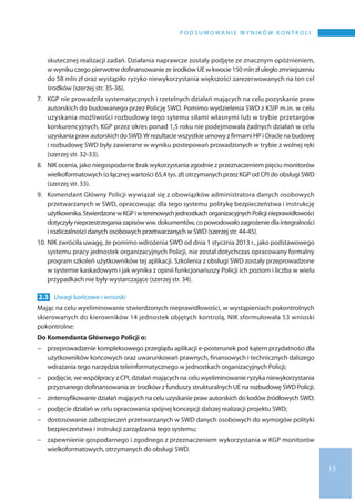 13
P o d s u m o wa n i e w y n i k ó w k o n t r o l i
skutecznej realizacji zadań. Działania naprawcze zostały podjęte ze znacznym opóźnieniem,
w wynikuczegopierwotnedofinansowanieze środków UE w kwocie150 mln złuległozmniejszeniu
do 58 mln zł oraz wystąpiło ryzyko niewykorzystania większości zarezerwowanych na ten cel
środków (szerzej str. 35-36).
7.	KGP nie prowadziła systematycznych i rzetelnych działań mających na celu pozyskanie praw
autorskich do budowanego przez Policję SWD. Pomimo wydzielenia SWD z KSIP m.in. w celu
uzyskania możliwości rozbudowy tego sytemu siłami własnymi lub w trybie przetargów
konkurencyjnych, KGP przez okres ponad 1,5 roku nie podejmowała żadnych działań w celu
uzyskania praw autorskich do SWD.W rezultacie wszystkie umowy z firmamiHP i Oracle na budowę
i rozbudowę SWD były zawierane w wyniku postepowań prowadzonych w trybie z wolnej ręki
(szerzej str. 32-33).
8.	NIK ocenia, jako niegospodarne brak wykorzystania zgodnie z przeznaczeniem pięciu monitorów
wielkoformatowych (o łącznej wartości 65,4 tys. zł) otrzymanych przez KGP od CPI do obsługi SWD
(szerzej str. 33).
9.	Komendant Główny Policji wywiązał się z obowiązków administratora danych osobowych
przetwarzanych w SWD, opracowując dla tego systemu politykę bezpieczeństwa i instrukcję
użytkownika.Stwierdzonew KGPi wterenowychjednostkachorganizacyjnychPolicjinieprawidłowości
dotyczyłynieprzestrzeganiazapisówww.dokumentów,co powodowałozagrożeniedlaintegralności
i rozliczalności danych osobowych przetwarzanych w SWD (szerzej str. 44-45).
10.	NIK zwróciła uwagę, że pomimo wdrożenia SWD od dnia 1 stycznia 2013 r., jako podstawowego
systemu pracy jednostek organizacyjnych Policji, nie został dotychczas opracowany formalny
program szkoleń użytkowników tej aplikacji. Szkolenia z obsługi SWD zostały przeprowadzone
w systemie kaskadowym i jak wynika z opinii funkcjonariuszy Policji ich poziom i liczba w wielu
przypadkach nie były wystarczające (szerzej str. 34).
2.3 	Uwagi końcowe i wnioski
Mając na celu wyeliminowanie stwierdzonych nieprawidłowości, w wystąpieniach pokontrolnych
skierowanych do kierowników 14 jednostek objętych kontrolą, NIK sformułowała 53 wnioski
pokontrolne:
Do Komendanta Głównego Policji o:
−− przeprowadzenie kompleksowego przeglądu aplikacji e-posterunek pod kątem przydatności dla
użytkowników końcowych oraz uwarunkowań prawnych, finansowych i technicznych dalszego
wdrażania tego narzędzia teleinformatycznego w jednostkach organizacyjnych Policji;
−− podjęcie, we współpracy z CPI, działań mających na celu wyeliminowanie ryzyka niewykorzystania
przyznanego dofinansowania ze środków z funduszy strukturalnych UE na rozbudowę SWD Policji;
−− zintensyfikowanie działań mających na celu uzyskanie praw autorskich do kodów źródłowychSWD;
−− podjęcie działań w celu opracowania spójnej koncepcji dalszej realizacji projektu SWD;
−− dostosowanie zabezpieczeń przetwarzanych w SWD danych osobowych do wymogów polityki
bezpieczeństwa i instrukcji zarządzania tego systemu;
−− zapewnienie gospodarnego i zgodnego z przeznaczeniem wykorzystania w KGP monitorów
wielkoformatowych, otrzymanych do obsługi SWD.
 
