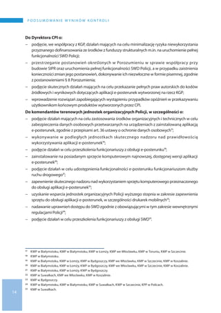 14
P o d s u m o wa n i e w y n i k ó w k o n t r o l i
Do Dyrektora CPI o:
−− podjęcie, we współpracy z KGP, działań mających na celu minimalizację ryzyka niewykorzystania
przyznanego dofinansowania ze środków z funduszy strukturalnych m.in. na uruchomienie pełnej
funkcjonalności SWD Policji;
−− przestrzeganie postanowień określonych w Porozumieniu w sprawie współpracy przy
budowie SIPR oraz uruchomienia pełnej funkcjonalności SWD Policji, a w przypadku zaistnienia
konieczności zmian jego postanowień, dokonywanie ich niezwłoczne w formie pisemnej, zgodnie
z postanowieniami § 8 Porozumienia;
−− podjęcie skutecznych działań mających na celu przekazanie pełnych praw autorskich do kodów
źródłowych i wynikowych dotyczących aplikacji e-posterunek wytworzonej na rzecz KGP;
−− wprowadzenie rozwiązań zapobiegających wystąpieniu przypadków opóźnień w przekazywaniu
użytkownikom końcowym produktów wytworzonych przez CPI.
Do komendantów terenowych jednostek organizacyjnych Policji, w szczególności o:
−− podjęcie działań mających na celu zastosowania środków organizacyjnych i technicznych w celu
zabezpieczenia danych osobowych przetwarzanych na urządzeniach z zainstalowaną aplikacją
e-posterunek, zgodnie z przepisami art. 36 ustawy o ochronie danych osobowych17;
−− wykonywanie w podległych jednostkach skutecznego nadzoru nad prawidłowością
wykorzystywania aplikacji e-posterunek18;
−− podjęcie działań w celu przeszkolenia funkcjonariuszy z obsługi e-posterunku19;
−− zainstalowanie na posiadanym sprzęcie komputerowym najnowszej, dostępnej wersji aplikacji
e-posterunek20;
−− podjęcie działań w celu udostępnienia funkcjonalności e-posterunku funkcjonariuszom służby
ruchu drogowego21;
−− zapewnienie skutecznego nadzoru nad wykorzystaniem sprzętu komputerowego przeznaczonego
do obsługi aplikacji e-posterunek22;
−− uzyskanie wsparcia jednostek organizacyjnych Policji wyższego stopnia w zakresie zapewnienia
sprzętu do obsługi aplikacji e-posterunek, w szczególności drukarek mobilnych23;
−− nadawanie uprawnień dostępu do SWD zgodnie z obowiązującymi w tym zakresie wewnętrznymi
regulacjami Policji24;
−− podjęcie działań w celu przeszkolenia funkcjonariuszy z obsługi SWD25.
17 	 KWP w Białymstoku, KMP w Białymstoku, KMP w Łomży, KMP we Włocławku, KMP w Toruniu, KMP w Szczecinie.
18 	 KWP w Białymstoku.
19 	 KMP w Białymstoku, KMP w Łomży, KMP w Bydgoszczy, KMP we Włocławku, KMP w Szczecinie, KMP w Koszalinie.
20 	 KMP w Białymstoku, KMP w Łomży, KWP w Bydgoszczy, KMP we Włocławku, KMP w Szczecinie, KMP w Koszalinie.
21 	 KMP w Białymstoku, KMP w Łomży, KWP w Bydgoszczy.
22 	 KMP w Suwałkach, KMP we Włocławku, KMP w Koszalinie.
23 	 KMP w Bydgoszczy.
24 	 KWP w Białymstoku, KMP w Białymstoku, KMP w Suwałkach, KWP w Szczecinie, KPP w Policach.
25 	 KMP w Suwałkach.
 