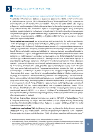 wa ż n i e j s z e w y n i k i ko n t r o l i
3
15
3.1 	Charakterystyka stanu prawnego oraz uwarunkowań ekonomicznych i organizacyjnych
Projekty teleinformatyczne dotyczące budowy e-posterunku i SWD zostały wymienione
w zatwierdzonym w styczniu 2010 r. Planie Przedsięwzięć Komendy Głównej Policji zawierającym
priorytety i służące ich realizacji kluczowe zadania Policji na lata 2010–2012 r. Oba projekty
są flagowymi przedsięwzięciami Policji realizowanymi pod hasłem zinformatyzowania i usprawnienia
pracy funkcjonariuszy. Mają one również wpłynąć na poprawę postrzegania Policji przez opinię
publiczną, poprzez zastąpienie tradycyjnego wyobrażenia o tej formacji, wizerunkiem nowoczesnego
policjanta korzystającego ze sprzętu elektronicznego.W przypadku obu projektów prace koncepcyjne
i planistyczne były prowadzone od 2006 r. pod nadzorem BŁiI KGP oraz we współpracy z innymi
komórkami organizacyjnymi KGP.
Celem projektu e-posterunek jest wyposażenie policjantów służby dochodzeniowo-śledczej
i ruchu drogowego w aplikację teleinformatyczną, której zastosowanie ma uprościć i skrócić
realizację czynności służbowych funkcjonariuszy prowadzących postępowania przygotowawcze
i obsługujących zdarzenia drogowe, poprzez wyeliminowanie ręcznego wpisywania tych samych
danych do różnych druków procesowych. Wdrożenie e-posterunku miało spowodować odciążenie
funkcjonariuszy oraz szybszą obsługę interesantów. W ramach projektu przewidziano wyposażenie
policjantów w mobilne zestawy zawierające komputery przenośne, drukarki i aparaty fotograficzne,
umożliwiające dokumentowanie czynności na miejscu zdarzenia. W założeniach projektu
przewidziano współpracę e-posterunku z KSIP i z innymi systemami centralnymi Policji, a docelowo
również z systemami informatycznymi innych podmiotów uczestniczących w procesie karnym,
np. Prokuratury. W latach 2007–2008, projekt e-posterunek był prowadzony siłami własnymi
Policji (pod nazwą Elektroniczny Moduł Procesowy), natomiast od października 2008 r. w realizacji
przedsięwzięcia uczestniczyło CPI, które przeprowadziło postępowania przetargowe, zawarło
i sfinansowało dwie umowy na wykonanie i rozbudowę aplikacji. Zadania Policji w ramach projektu
dotyczyły w szczególności: definiowania funkcjonalności tworzonej aplikacji i opracowania OPZ
do ww. umów, udziału w testach i odbiorach zakupionego przez CPI oprogramowania, zakupów
sprzętu informatycznego do obsługi aplikacji, szkolenia użytkowników oraz wdrożenia aplikacji
w terenowych jednostkach Policji. Wdrożenie e-posterunku do praktyki policyjnej w jednostkach
organizacyjnych Policji na terenie całego kraju było planowane do końca czerwca 2011 r.
Wg stanu na dzień 14 stycznia 2013 r. łączna kwota wydatków poniesionych na realizację projektu
e-posterunek wyniosła 19 371,9 tys. zł (z tego 2 103,9 tys. zł26 wydatkowało CPI na wytworzenie
aplikacji oraz 17 268,0 tys. zł jednostki organizacyjne Policji na zakup, najem i modernizację sprzętu
informatycznego do jej obsługi).
Równolegle do projektu e-posterunek realizowanego przez KGP i CPI, w Wyższej Szkole Policji
w Szczytnie prowadzony był projekt naukowo-badawczy dotyczący tej aplikacji, finansowany
ze środków Ministerstwa Nauki i Szkolnictwa Wyższego w kwocie 4 600,0 tys. zł, który nie został
objęty niniejszą kontrolą NIK.
Projekt dotyczący budowy SWD dedykowany jest w szczególności dla służby dyżurnej, jednostek
sztabowych Policji oraz do zarządzania jednostkami patrolowymi w terenie, siłami i środkami.
Celem projektu jest dostarczenie jednostkom Policji jednolitego narzędzia teleinformatycznego27
26 	 Wydatki poniesiono w ramach projektu e-PUAP, dofinansowanego ze środków PO IG.
27 	 Przed wdrożeniem SWD, w poszczególnych garnizonach i jednostkach organizacyjnych Policji wykorzystywano różne
elektroniczne ewidencje zgłoszeń, zdarzeń i interwencji Policji oraz rejestry papierowe. W większości garnizonów Policji
stosowany był system EKSD – Elektroniczna Książka Służby Dyżurnego.
 