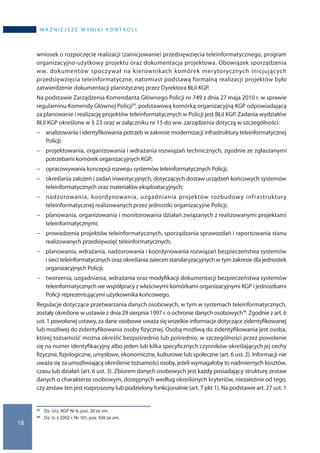 18
wa ż n i e j s z e w y n i k i k o n t r o l i
wniosek o rozpoczęcie realizacji (zainicjowanie) przedsięwzięcia teleinformatycznego, program
organizacyjno-użytkowy projektu oraz dokumentacja projektowa. Obowiązek sporządzenia
ww. dokumentów spoczywał na kierownikach komórek merytorycznych inicjujących
przedsięwzięcia teleinformatyczne, natomiast podstawą formalną realizacji projektów było
zatwierdzenie dokumentacji planistycznej przez Dyrektora BŁiI KGP.
Na podstawie Zarządzenia Komendanta Głównego Policji nr 749 z dnia 27 maja 2010 r. w sprawie
regulaminu Komendy Głównej Policji35, podstawową komórką organizacyjną KGP odpowiadającą
za planowanie i realizację projektów teleinformatycznych w Policji jest BŁiI KGP. Zadania wydziałów
BŁiI KGP określone w § 23 oraz w załączniku nr 15 do ww. zarządzenia dotyczą w szczególności:
−− analizowania i identyfikowania potrzeb w zakresie modernizacji infrastruktury teleinformatycznej
Policji;
−− projektowania, organizowania i wdrażania rozwiązań technicznych, zgodnie ze zgłaszanymi
potrzebami komórek organizacyjnych KGP;
−− opracowywania koncepcji rozwoju systemów teleinformatycznych Policji;
−− określania założeń i zadań inwestycyjnych, dotyczących dostaw urządzeń końcowych systemów
teleinformatycznych oraz materiałów eksploatacyjnych;
−− nadzorowania, koordynowania, uzgadniania projektów rozbudowy infrastruktury
teleinformatycznej realizowanych przez jednostki organizacyjne Policji;
−− planowania, organizowania i monitorowania działań związanych z realizowanymi projektami
teleinformatycznymi;
−− prowadzenia projektów teleinformatycznych, sporządzania sprawozdań i raportowania stanu
realizowanych przedsięwzięć teleinformatycznych;
−− planowania, wdrażania, nadzorowania i koordynowania rozwiązań bezpieczeństwa systemów
i sieci teleinformatycznych oraz określania zaleceń standaryzacyjnych w tym zakresie dla jednostek
organizacyjnych Policji;
−− tworzenia, uzgadniania, wdrażania oraz modyfikacji dokumentacji bezpieczeństwa systemów
teleinformatycznych we współpracy z właściwymi komórkami organizacyjnymi KGP i jednostkami
Policji reprezentującymi użytkownika końcowego.
Regulacje dotyczące przetwarzania danych osobowych, w tym w systemach teleinformatycznych,
zostały określone w ustawie z dnia 29 sierpnia 1997 r. o ochronie danych osobowych36. Zgodnie z art. 6
ust. 1 powołanej ustawy, za dane osobowe uważa się wszelkie informacje dotyczące zidentyfikowanej
lub możliwej do zidentyfikowania osoby fizycznej. Osobą możliwą do zidentyfikowania jest osoba,
której tożsamość można określić bezpośrednio lub pośrednio, w szczególności przez powołanie
się na numer identyfikacyjny albo jeden lub kilka specyficznych czynników określających jej cechy
fizyczne, fizjologiczne, umysłowe, ekonomiczne, kulturowe lub społeczne (art. 6 ust. 2). Informacji nie
uważa się za umożliwiającą określenie tożsamości osoby, jeżeli wymagałoby to nadmiernych kosztów,
czasu lub działań (art. 6 ust. 3). Zbiorem danych osobowych jest każdy posiadający strukturę zestaw
danych o charakterze osobowym, dostępnych według określonych kryteriów, niezależnie od tego,
czy zestaw ten jest rozproszony lub podzielony funkcjonalnie (art. 7 pkt 1). Na podstawie art. 27 ust. 1
35 	 Dz. Urz. KGP Nr 6, poz. 20 ze zm.
36 	 Dz. U. z 2002 r. Nr 101, poz. 926 ze zm.
 