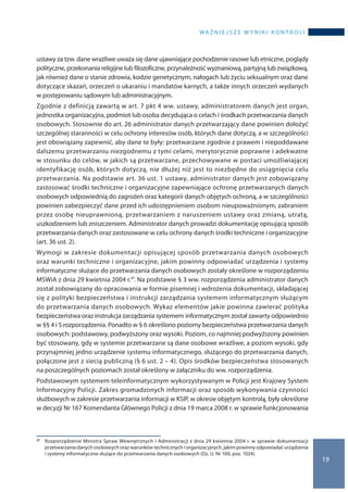 wa ż n i e j s z e w y n i k i k o n t r o l i
19
ustawy za tzw. dane wrażliwe uważa się dane ujawniające pochodzenie rasowe lub etniczne, poglądy
polityczne, przekonania religijne lub filozoficzne, przynależność wyznaniową, partyjną lub związkową,
jak również dane o stanie zdrowia, kodzie genetycznym, nałogach lub życiu seksualnym oraz dane
dotyczące skazań, orzeczeń o ukaraniu i mandatów karnych, a także innych orzeczeń wydanych
w postępowaniu sądowym lub administracyjnym.
Zgodnie z definicją zawartą w art. 7 pkt 4 ww. ustawy, administratorem danych jest organ,
jednostka organizacyjna, podmiot lub osoba decydująca o celach i środkach przetwarzania danych
osobowych. Stosownie do art. 26 administrator danych przetwarzający dane powinien dołożyć
szczególnej staranności w celu ochrony interesów osób, których dane dotyczą, a w szczególności
jest obowiązany zapewnić, aby dane te były: przetwarzane zgodnie z prawem i niepoddawane
dalszemu przetwarzaniu niezgodnemu z tymi celami, merytorycznie poprawne i adekwatne
w stosunku do celów, w jakich są przetwarzane, przechowywane w postaci umożliwiającej
identyfikację osób, których dotyczą, nie dłużej niż jest to niezbędne do osiągnięcia celu
przetwarzania. Na podstawie art. 36 ust. 1 ustawy, administrator danych jest zobowiązany
zastosować środki techniczne i organizacyjne zapewniające ochronę przetwarzanych danych
osobowych odpowiednią do zagrożeń oraz kategorii danych objętych ochroną, a w szczególności
powinien zabezpieczyć dane przed ich udostępnieniem osobom nieupoważnionym, zabraniem
przez osobę nieuprawnioną, przetwarzaniem z naruszeniem ustawy oraz zmianą, utratą,
uszkodzeniem lub zniszczeniem. Administrator danych prowadzi dokumentację opisującą sposób
przetwarzania danych oraz zastosowane w celu ochrony danych środki techniczne i organizacyjne
(art. 36 ust. 2).
Wymogi w zakresie dokumentacji opisującej sposób przetwarzania danych osobowych
oraz warunki techniczne i organizacyjne, jakim powinny odpowiadać urządzenia i systemy
informatyczne służące do przetwarzania danych osobowych zostały określone w rozporządzeniu
MSWiA z dnia 29 kwietnia 2004 r.37. Na podstawie § 3 ww. rozporządzenia administrator danych
został zobowiązany do opracowania w formie pisemnej i wdrożenia dokumentacji, składającej
się z polityki bezpieczeństwa i instrukcji zarządzania systemem informatycznym służącym
do przetwarzania danych osobowych. Wykaz elementów jakie powinna zawierać polityka
bezpieczeństwa oraz instrukcja zarządzania systemem informatycznym został zawarty odpowiednio
w §§ 4 i 5 rozporządzenia. Ponadto w § 6 określono poziomy bezpieczeństwa przetwarzania danych
osobowych: podstawowy, podwyższony oraz wysoki. Poziom, co najmniej podwyższony powinien
być stosowany, gdy w systemie przetwarzane są dane osobowe wrażliwe, a poziom wysoki, gdy
przynajmniej jedno urządzenie systemu informatycznego, służącego do przetwarzania danych,
połączone jest z siecią publiczną (§ 6 ust. 2 – 4). Opis środków bezpieczeństwa stosowanych
na poszczególnych poziomach został określony w załączniku do ww. rozporządzenia.
Podstawowym systemem teleinformatycznym wykorzystywanym w Policji jest Krajowy System
Informacyjny Policji. Zakres gromadzonych informacji oraz sposób wykonywania czynności
służbowych w zakresie przetwarzania informacji w KSIP, w okresie objętym kontrolą, były określone
w decyzji Nr 167 Komendanta Głównego Policji z dnia 19 marca 2008 r. w sprawie funkcjonowania
37 	 Rozporządzenie Ministra Spraw Wewnętrznych i Administracji z dnia 29 kwietnia 2004 r. w sprawie dokumentacji
przetwarzania danych osobowych oraz warunków technicznych i organizacyjnych, jakim powinny odpowiadać urządzenia
i systemy informatyczne służące do przetwarzania danych osobowych (Dz. U. Nr 100, poz. 1024).
 