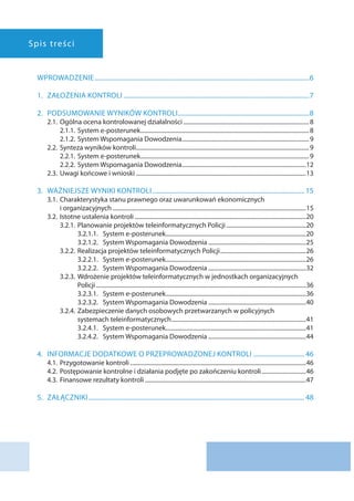 Spis treści
Wprowadzenie��������������������������������������������������������������������������������������������������������������������������������������6
1.	ZAŁOŻENIA KONTROLI��������������������������������������������������������������������������������������������������������������������7
2.	 Podsumowanie wyników kontroli����������������������������������������������������������������������������������8
2.1.	Ogólna ocena kontrolowanej działalności�������������������������������������������������������������������������������������8
2.1.1.	System e-posterunek������������������������������������������������������������������������������������������������������������������8
2.1.2.	System Wspomagania Dowodzenia��������������������������������������������������������������������������������������9
2.2.	Synteza wyników kontroli���������������������������������������������������������������������������������������������������������������������9
2.2.1.	System e-posterunek������������������������������������������������������������������������������������������������������������������9
2.2.2.	System Wspomagania Dowodzenia������������������������������������������������������������������������������������12
2.3.	Uwagi końcowe i wnioski�������������������������������������������������������������������������������������������������������������������13
3.	Ważniejsze wyniki kontroli����������������������������������������������������������������������������������������������� 15
3.1.	Charakterystyka stanu prawnego oraz uwarunkowań ekonomicznych
i organizacyjnych�����������������������������������������������������������������������������������������������������������������������������������15
3.2.	Istotne ustalenia kontroli��������������������������������������������������������������������������������������������������������������������20
3.2.1.	Planowanie projektów teleinformatycznych Policji������������������������������������������������������20
3.2.1.1.	System e-posterunek����������������������������������������������������������������������������������������������20
3.2.1.2.	System Wspomagania Dowodzenia������������������������������������������������������������������25
3.2.2.	Realizacja projektów teleinformatycznych Policji����������������������������������������������������������26
3.2.2.1.	System e-posterunek����������������������������������������������������������������������������������������������26
3.2.2.2.	System Wspomagania Dowodzenia������������������������������������������������������������������32
3.2.3.	Wdrożenie projektów teleinformatycznych w jednostkach organizacyjnych
Policji����������������������������������������������������������������������������������������������������������������������������������������������36
3.2.3.1.	System e-posterunek����������������������������������������������������������������������������������������������36
3.2.3.2.	System Wspomagania Dowodzenia������������������������������������������������������������������40
3.2.4.	Zabezpieczenie danych osobowych przetwarzanych w policyjnych
systemach teleinformatycznych�������������������������������������������������������������������������������������������41
3.2.4.1.	System e-posterunek����������������������������������������������������������������������������������������������41
3.2.4.2.	System Wspomagania Dowodzenia������������������������������������������������������������������44
4.	 Informacje dodatkowe o przeprowadzonej kontroli�������������������������������� 46
4.1.	Przygotowanie kontroli�����������������������������������������������������������������������������������������������������������������������46
4.2.	Postępowanie kontrolne i działania podjęte po zakończeniu kontroli������������������������������46
4.3.	Finansowe rezultaty kontroli�������������������������������������������������������������������������������������������������������������47
5.	Załączniki��������������������������������������������������������������������������������������������������������������������������������������� 48
 