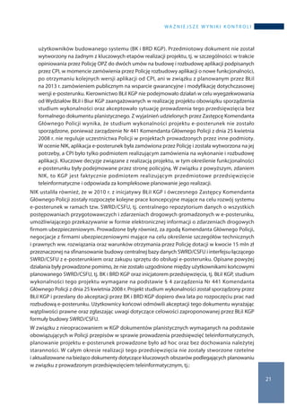 wa ż n i e j s z e w y n i k i k o n t r o l i
21
użytkowników budowanego systemu (BK i BRD KGP). Przedmiotowy dokument nie został
wytworzony na żadnym z kluczowych etapów realizacji projektu, tj. w szczególności: w trakcie
opiniowania przez Policję OPZ do dwóch umów na budowę i rozbudowę aplikacji podpisanych
przez CPI, w momencie zamówienia przez Policję rozbudowy aplikacji o nowe funkcjonalności,
po otrzymaniu kolejnych wersji aplikacji od CPI, ani w związku z planowanym przez BŁiI
na 2013 r. zamówieniem publicznym na wsparcie gwarancyjne i modyfikację dotychczasowej
wersji e-posterunku. Kierownictwo BŁiI KGP nie podejmowało działań w celu wyegzekwowania
od Wydziałów BŁiI i Biur KGP zaangażowanych w realizację projektu obowiązku sporządzenia
studium wykonalności oraz akceptowało sytuację prowadzenia tego przedsięwzięcia bez
formalnego dokumentu planistycznego. Z wyjaśnień udzielonych przez Zastępcę Komendanta
Głównego Policji wynika, że studium wykonalności projektu e-posterunek nie zostało
sporządzone, ponieważ zarządzenie Nr 441 Komendanta Głównego Policji z dnia 25 kwietnia
2008 r. nie reguluje uczestnictwa Policji w projektach prowadzonych przez inne podmioty.
W ocenie NIK, aplikacja e-posterunek była zamówiona przez Policję i została wytworzona na jej
potrzeby, a CPI było tylko podmiotem realizującym zamówienia na wykonanie i rozbudowę
aplikacji. Kluczowe decyzje związane z realizacją projektu, w tym określenie funkcjonalności
e-posterunku były podejmowane przez stronę policyjną. W związku z powyższym, zdaniem
NIK, to KGP jest faktycznie podmiotem realizującym przedmiotowe przedsięwzięcie
teleinformatyczne i odpowiada za kompleksowe planowanie jego realizacji.
NIK ustaliła również, że w 2010 r. z inicjatywy BŁiI KGP i ówczesnego Zastępcy Komendanta
Głównego Policji zostały rozpoczęte kolejne prace koncepcyjne mające na celu rozwój systemu
e-posterunek w ramach tzw. SWRD/CSFU, tj. centralnego repozytorium danych o wszystkich
postępowaniach przygotowawczych i zdarzeniach drogowych gromadzonych w e-posterunku,
umożliwiającego przekazywanie w formie elektronicznej informacji o zdarzeniach drogowych
firmom ubezpieczeniowym. Prowadzone były również, za zgodą Komendanta Głównego Policji,
negocjacje z firmami ubezpieczeniowymi mające na celu określenie szczegółów technicznych
i prawnych ww. rozwiązania oraz warunków otrzymania przez Policję dotacji w kwocie 15 mln zł
przeznaczonej na sfinansowanie budowy centralnej bazy danych SWRD/CSFU i interfejsu łączącego
SWRD/CSFU z e-posterunkiem oraz zakupu sprzętu do obsługi e-posterunku. Opisane powyżej
działania były prowadzone pomimo, że nie zostało uzgodnione między użytkownikami końcowymi
planowanego SWRD/CSFU, tj. BK i BRD KGP oraz inicjatorem przedsięwzięcia, tj. BŁiI KGP, studium
wykonalności tego projektu wymagane na podstawie § 4 zarządzenia Nr 441 Komendanta
Głównego Policji z dnia 25 kwietnia 2008 r. Projekt studium wykonalności został sporządzony przez
BŁiI KGP i przesłany do akceptacji przez BK i BRD KGP dopiero dwa lata po rozpoczęciu prac nad
rozbudową e-posterunku. Użytkownicy końcowi odmówili akceptacji tego dokumentu wyrażając
wątpliwości prawne oraz zgłaszając uwagi dotyczące celowości zaproponowanej przez BŁiI KGP
formuły budowy SWRD/CSFU.
W związku z nieopracowaniem w KGP dokumentów planistycznych wymaganych na podstawie
obowiązujących w Policji przepisów w sprawie prowadzenia przedsięwzięć teleinformatycznych,
planowanie projektu e-posterunek prowadzone było ad hoc oraz bez dochowania należytej
staranności. W całym okresie realizacji tego przedsięwzięcia nie zostały stworzone rzetelne
i aktualizowane na bieżąco dokumenty dotyczące kluczowych obszarów podlegających planowaniu
w związku z prowadzonym przedsięwzięciem teleinformatycznym, tj.:
 