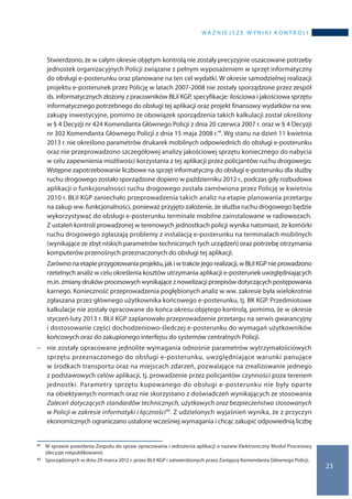 wa ż n i e j s z e w y n i k i k o n t r o l i
23
	Stwierdzono, że w całym okresie objętym kontrolą nie zostały precyzyjnie oszacowane potrzeby
jednostek organizacyjnych Policji związane z pełnym wyposażeniem w sprzęt informatyczny
do obsługi e-posterunku oraz planowane na ten cel wydatki. W okresie samodzielnej realizacji
projektu e-posterunek przez Policję w latach 2007-2008 nie zostały sporządzone przez zespół
ds. informatycznych złożony z pracowników BŁiI KGP, specyfikacje: ilościowa i jakościowa sprzętu
informatycznego potrzebnego do obsługi tej aplikacji oraz projekt finansowy wydatków na ww.
zakupy inwestycyjne, pomimo że obowiązek sporządzenia takich kalkulacji został określony
w § 4 Decyzji nr 424 Komendanta Głównego Policji z dnia 20 czerwca 2007 r. oraz w § 4 Decyzji
nr 302 Komendanta Głównego Policji z dnia 15 maja 2008 r.41. Wg stanu na dzień 11 kwietnia
2013 r. nie określono parametrów drukarek mobilnych odpowiednich do obsługi e-posterunku
oraz nie przeprowadzono szczegółowej analizy jakościowej sprzętu koniecznego do nabycia
w celu zapewnienia możliwości korzystania z tej aplikacji przez policjantów ruchu drogowego.
Wstępne zapotrzebowanie liczbowe na sprzęt informatyczny do obsługi e-posterunku dla służby
ruchu drogowego zostało sporządzone dopiero w październiku 2012 r., podczas gdy rozbudowa
aplikacji o funkcjonalności ruchu drogowego została zamówiona przez Policję w kwietniu
2010 r. BŁiI KGP zaniechało przeprowadzenia takich analiz na etapie planowania przetargu
na zakup ww. funkcjonalności, ponieważ przyjęto założenie, że służba ruchu drogowego będzie
wykorzystywać do obsługi e-posterunku terminale mobilne zainstalowane w radiowozach.
Z ustaleń kontroli prowadzonej w terenowych jednostkach policji wynika natomiast, że komórki
ruchu drogowego zgłaszają problemy z instalacją e-posterunku na terminalach mobilnych
(wynikające ze zbyt niskich parametrów technicznych tych urządzeń) oraz potrzebę otrzymania
komputerów przenośnych przeznaczonych do obsługi tej aplikacji.
	Zarównona etapieprzygotowaniaprojektu,jaki wtrakciejegorealizacji,w BŁiIKGPnieprowadzono
rzetelnych analiz w celu określenia kosztów utrzymania aplikacji e-posterunek uwzględniających
m.in. zmiany druków procesowych wynikające z nowelizacji przepisów dotyczących postępowania
karnego. Konieczność przeprowadzenia pogłębionych analiz w ww. zakresie była wielokrotnie
zgłaszana przez głównego użytkownika końcowego e-posterunku, tj. BK KGP. Przedmiotowe
kalkulacje nie zostały opracowane do końca okresu objętego kontrolą, pomimo, że w okresie
styczeń-luty 2013 r. BŁiI KGP zaplanowało przeprowadzenie przetargu na serwis gwarancyjny
i dostosowanie części dochodzeniowo-śledczej e-posterunku do wymagań użytkowników
końcowych oraz do zakupionego interfejsu do systemów centralnych Policji.
−− nie zostały opracowane jednolite wymagania odnośnie parametrów wytrzymałościowych
sprzętu przeznaczonego do obsługi e-posterunku, uwzględniające warunki panujące
w środkach transportu oraz na miejscach zdarzeń, pozwalające na zrealizowanie jednego
z podstawowych celów aplikacji, tj. prowadzenie przez policjantów czynności poza terenem
jednostki. Parametry sprzętu kupowanego do obsługi e-posterunku nie były oparte
na obiektywnych normach oraz nie skorzystano z doświadczeń wynikających ze stosowania
Zaleceń dotyczących standardów technicznych, użytkowych oraz bezpieczeństwa stosowanych
w Policji w zakresie informatyki i łączności42. Z udzielonych wyjaśnień wynika, że z przyczyn
ekonomicznych ograniczano ustalone wcześniej wymagania i chcąc zakupić odpowiednią liczbę
41 	 W sprawie powołania Zespołu do spraw opracowania i wdrożenia aplikacji o nazwie Elektroniczny Moduł Procesowy
(decyzje niepublikowane).
42 	 Sporządzonych w dniu 29 marca 2012 r. przez BŁiI KGP i zatwierdzonych przez Zastępcę Komendanta Głównego Policji.
 