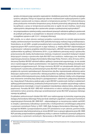 24
wa ż n i e j s z e w y n i k i k o n t r o l i
sprzętu zmniejszano jego specjalne wyposażenie i dodatkowe parametry. W wyniku przyjętego
systemu zakupów, Policja nie dysponuje obecnie możliwościami wykorzystywania w pełni
aplikacji e-posterunek na miejscu zdarzeń w temperaturze poniżej 15˚C (rekomendowana
przez producenta minimalna temperatura pracy drukarki przenośnej zakupionej do obsługi
tej aplikacji), a praca w temperaturze poniżej zera w ogóle nie jest możliwa, nawet przy
wykorzystaniu zakupionego dla e-posterunku sprzętu o podwyższonej wytrzymałości43.
−− nie przeprowadzono rzetelnej analizy uwarunkowań prawnych wdrożenia aplikacji e-posterunek
do praktyki policyjnej, w szczególności w obszarze ochrony danych osobowych, co zostało
szczegółowo opisane w pkt 3.2.4.1. niniejszej informacji.
NIK ustaliła, że w całym okresie realizacji projektu e-posterunek nie została wypracowana
między zainteresowanymi komórkami KGP, jednolita koncepcja realizacji tego przedsięwzięcia.
Stwierdzono, że od 2009 r. projekt prowadzony był w warunkach konfliktu między komórkami
organizacyjnymi KGP uczestniczącymi w jego realizacji, tj. między BŁiI KGP odpowiadającym
za planowanie i wdrażanie projektów teleinformatycznych, a BK KGP reprezentującym głównych
użytkowników tej aplikacji. Od kwietnia 2010 r., tj. po odebraniu pierwszej wersji e-posterunku
przeznaczonej dla służby dochodzeniowo-śledczej, inicjatorem wszystkich kolejnych działań
dotyczących rozwoju e-posterunku było BŁiI KGP oraz osobiście, nadzorujący ww. komórkę
organizacyjną ówczesny Zastępca Komendanta Głównego Policji. Pismem z dnia 24 marca 2010 r.
ówczesny Dyrektor BK KGP odmówił odbioru aplikacji e-posterunek argumentując, że nie została
ona w wystarczającym stopniu przetestowana i nie zapewnia efektywnej obsługi prowadzonych
postępowań przygotowawczych. Od tego momentu BK KGP nie akceptowało dalszych wizji
rozwojowych e-posterunku przedstawianych przez BŁiI KGP oraz ograniczyło swój udział w tym
projekcie do czynności opiniodawczych. Kierownictwo obu Biur reprezentowało odmienne opinie
dotyczące użyteczności e-posterunku i dalszej przyszłości tej aplikacji. Działania BŁiI KGP miały
na celu pełne zinformatyzowanie pracy służby dochodzeniowo-śledczej i służby ruchu drogowego
oraz stworzenie centralnej bazy danych o postępowaniach i zdarzeniach, połączonej docelowo
np. z bazą danych Prokuratury, podczas gdy w opinii BK KGP e-posterunek miał być w założeniach
aplikacją jednostanowiskową, przekazaną funkcjonariuszom na zasadzie opcjonalnego wyboru
do wykorzystania równolegle z innymi narzędziami (standardowe edytory tekstu, dokumentacja
papierowa). Ponadto BK KGP i BRD KGP wielokrotnie w trakcie realizacji projektu zgłaszały
zastrzeżenia natury prawnej, dotyczące przedstawianych przez BŁiI KGP propozycji dalszego
rozwoju tej aplikacji.
Przykładem jednostronnych działań BŁiI KGP oraz nadzorującego tę komórkę organizacyjną
Zastępcy Komendanta Głównego Policji jest brak rzetelnych uzgodnień z właściwymi komórkami
organizacyjnymi Komendy (BK i BWK KGP – odpowiadającym za merytoryczny nadzór nad KSIP)
w związku z planowaną rozbudową e-posterunku o funkcjonalności umożliwiające połączenie
z systemami centralnymi Policji, tj. KSIP i SWD. Były Zastępca Komendanta Głównego Policji –
wystąpił do MSWiA o przeprowadzenie przez CPI zamówienia w tym zakresie, pomimo braku
zainteresowania taką funkcjonalnością ze strony BK KGP oraz w sytuacji zgłoszenia przez BK i BWK
KGP potrzeby przeprowadzenia pogłębionej analizy w zakresie możliwości prawnych połączenia
e-posterunku z systemami centralnymi. Opracowany w BŁiI KGP opis przedmiotu zamówienia
43 	 Minimalna temperatura pracy dostępowego urządzenia mobilnego Twinhead Durabook U12C w zakupionej konfiguracji
wynosi 0˚C.
 