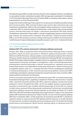 26
wa ż n i e j s z e w y n i k i k o n t r o l i
i formalna koncepcja SWD nie została stworzona do końca okresu objętego kontrolą, w szczególności
nie sporządzono studium wykonalności projektu SWD wymaganego na podstawie § 4 zarządzenia
nr 441 Komendanta Głównego Policji z dnia 25 kwietnia 2008 r, co świadczy o brak nadzoru nad tym
przedsięwzięciem ze strony Kierownictwa BŁiI.
Zastępca Komendanta Głównego Policji wyjaśnił, że nie opracowano kompleksowej dokumentacji
planistycznej projektu SWD, ponieważ budowa tego systemu była realizowana jako ciąg
niezależnych przedsięwzięć. Zdaniem NIK, poszczególne zadania realizowane w ramach budowy
i rozbudowy SWD nie stanowią odrębnych przedsięwzięć, a tylko kolejne etapy rozwoju jednego
systemu teleinformatycznego. W związku z powyższym obowiązkiem KGP było rzetelne
i kompleksowe zaplanowanie tego projektu w sposób uwzględniający bieżące zmiany koncepcji
jego realizacji oraz kolejne plany rozwojowe. Brak jednolitej i spójnej koncepcji budowy
SWD, w ocenie NIK, był jedną z przyczyn niskiego wykorzystania środków UE przeznaczonych
na dofinansowanie tego przedsięwzięcia (szczegółowo opisano w pkt 3.2.2.2. niniejszej informacji).
3.2.2.	Realizacja projektów teleinformatycznych Policji
3.2.2.1.	System e-posterunek
Działania KGP i CPI w zakresie wytworzenia i rozbudowy aplikacji e-posterunek
W latach 2007–2008, na podstawie dwóch decyzji Komendanta Głównego Policji w sprawie
powołania zespołu do spraw opracowania i wdrożenia aplikacji komputerowej o nazwie
Elektroniczny Moduł Procesowy, realizacja projektu e-posterunek była prowadzona siłami własnymi
Policji przy udziale funkcjonariuszy Wydziału Dochodzeniowo-Śledczego BK KGP oraz programisty
BŁiI KGP. Od początku realizacji projektu wystąpiły trudności we współpracy między ww. komórkami
organizacyjnymi Komendy, wynikające w szczególności z faktu nierzetelnego planowania
przedsięwzięcia teleinformatycznego w zakresie funkcjonalności i aspektów technicznych
budowanego systemu oraz nieokreślenia kosztów jego wytworzenia i źródeł ich finansowania
(szczegółowo opisano w pkt 3.2.1.1. niniejszej informacji). Pomimo występujących problemów
w realizacji przedsięwzięcia, w KGP stworzono pierwszą wersję aplikacji e-posterunek (EMP),
umożliwiającą prowadzenie wybranych postępowań przygotowawczych, która w kwietniu 2008 r.
została przekazana policjantom do testowania.
Pomimo znacznego zaawansowania prac prowadzonych przez KGP, na wniosek ówczesnego
Komendanta Głównego Policji45, uzgodniony z Dyrektorem CPI (który w okresie do dnia 7 września
2008 r. zajmował stanowisko Dyrektora BŁiI KGP), wykonanie aplikacji e-posterunek zostało
przekazane z dniem 29 października 2008 r. do CPI oraz podjęto decyzję o przeprowadzeniu
przetargu na wytworzenie tego narzędzia teleinformatycznego. W ocenie NIK, ww. decyzja
nie była celowa, ponieważ Policja dysponowała możliwościami technicznymi samodzielnego
wytworzenia aplikacji e-posterunek. Kontrola wykazała, że równolegle do działań CPI, w latach
2009-2010 w BŁiI KGP prowadzone były dalsze prace programistyczne, mające na celu ukończenie
aplikacji EMP budowanej wcześniej przez Policję. W wyniku ww. prac stworzono gotową aplikację
EMP, która w listopadzie 2009 r. została przekazana do testowania przez BK KGP. Z udzielonych
wyjaśnień wynika, że wytworzona przez KGP aplikacja teleinformatyczna nie została wdrożona
do wykorzystania w praktyce policyjnej, ponieważ zakupiony przez CPI produkt był bardziej
zaawansowany technologicznie. Wyniki kontroli wykazały jednak, że zakupiona przez CPI
45 	 Zaakceptowany przez Podsekretarza Stanu w MSWiA.
 
