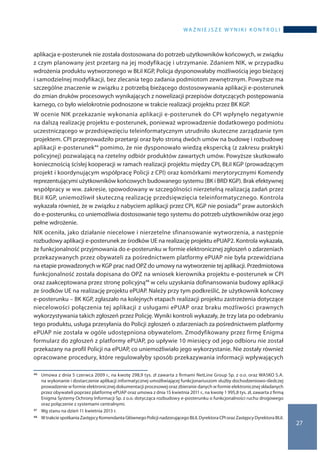 wa ż n i e j s z e w y n i k i k o n t r o l i
27
aplikacja e-posterunek nie została dostosowana do potrzeb użytkowników końcowych, w związku
z czym planowany jest przetarg na jej modyfikację i utrzymanie. Zdaniem NIK, w przypadku
wdrożenia produktu wytworzonego w BŁiI KGP, Policja dysponowałaby możliwością jego bieżącej
i samodzielnej modyfikacji, bez zlecania tego zadania podmiotom zewnętrznym. Powyższe ma
szczególne znaczenie w związku z potrzebą bieżącego dostosowywania aplikacji e-posterunek
do zmian druków procesowych wynikających z nowelizacji przepisów dotyczących postępowania
karnego, co było wielokrotnie podnoszone w trakcie realizacji projektu przez BK KGP.
W ocenie NIK przekazanie wykonania aplikacji e-posterunek do CPI wpłynęło negatywnie
na dalszą realizację projektu e-posterunek, ponieważ wprowadzenie dodatkowego podmiotu
uczestniczącego w przedsięwzięciu teleinformatycznym utrudniło skuteczne zarządzanie tym
projektem. CPI przeprowadziło przetargi oraz było stroną dwóch umów na budowę i rozbudowę
aplikacji e-posterunek46 pomimo, że nie dysponowało wiedzą ekspercką (z zakresu praktyki
policyjnej) pozwalającą na rzetelny odbiór produktów zawartych umów. Powyższe skutkowało
koniecznością ścisłej kooperacji w ramach realizacji projektu między CPI, BŁiI KGP (prowadzącym
projekt i koordynującym współpracę Policji z CPI) oraz komórkami merytorycznymi Komendy
reprezentującymi użytkowników końcowych budowanego systemu (BK i BRD KGP). Brak efektywnej
współpracy w ww. zakresie, spowodowany w szczególności nierzetelną realizacją zadań przez
BŁiI KGP, uniemożliwił skuteczną realizację przedsięwzięcia teleinformatycznego. Kontrola
wykazała również, że w związku z nabyciem aplikacji przez CPI, KGP nie posiada47 praw autorskich
do e-posterunku, co uniemożliwia dostosowanie tego systemu do potrzeb użytkowników oraz jego
pełne wdrożenie.
NIK oceniła, jako działanie niecelowe i nierzetelne sfinansowanie wytworzenia, a następnie
rozbudowy aplikacji e-posterunek ze środków UE na realizację projektu ePUAP2. Kontrola wykazała,
że funkcjonalność przyjmowania do e-posterunku w formie elektronicznej zgłoszeń o zdarzeniach
przekazywanych przez obywateli za pośrednictwem platformy ePUAP nie była przewidziana
na etapie prowadzonych w KGP prac nad OPZ do umowy na wytworzenie tej aplikacji. Przedmiotowa
funkcjonalność została dopisana do OPZ na wniosek kierownika projektu e-posterunek w CPI
oraz zaakceptowana przez stronę policyjną48 w celu uzyskania dofinansowania budowy aplikacji
ze środków UE na realizację projektu ePUAP. Należy przy tym podkreślić, że użytkownik końcowy
e-posterunku – BK KGP, zgłaszało na kolejnych etapach realizacji projektu zastrzeżenia dotyczące
niecelowości połączenia tej aplikacji z usługami ePUAP oraz braku możliwości prawnych
wykorzystywania takich zgłoszeń przez Policję. Wyniki kontroli wykazały, że trzy lata po odebraniu
tego produktu, usługa przesyłania do Policji zgłoszeń o zdarzeniach za pośrednictwem platformy
ePUAP nie została w ogóle udostępniona obywatelom. Zmodyfikowany przez firmę Enigma
formularz do zgłoszeń z platformy ePUAP, po upływie 10 miesięcy od jego odbioru nie został
przekazany na profil Policji na ePUAP, co uniemożliwiało jego wykorzystanie. Nie zostały również
opracowane procedury, które regulowałyby sposób przekazywania informacji wpływających
46 	 Umowa z dnia 5 czerwca 2009 r., na kwotę 298,9 tys. zł zawarta z firmami NetLine Group Sp. z o.o. oraz WASKO S.A.
na wykonanie i dostarczenie aplikacji informatycznej umożliwiającej funkcjonariuszom służby dochodzeniowo-śledczej
prowadzenie w formie elektronicznej dokumentacji procesowej oraz zbieranie danych w formie elektronicznej składanych
przez obywateli poprzez platformę ePUAP oraz umowa z dnia 15 kwietnia 2011 r., na kwotę 1 995,8 tys. zł, zawarta z firmą
Enigma Systemy Ochrony Informacji Sp. z o.o. dotycząca rozbudowy e-posterunku o funkcjonalności ruchu drogowego
oraz połączenie z systemami centralnymi.
47 	 Wg stanu na dzień 11 kwietnia 2013 r.
48 	 W trakcie spotkania Zastępcy Komendanta Głównego Policji nadzorującego BŁiI, Dyrektora CPI oraz Zastępcy Dyrektora BŁiI.
 