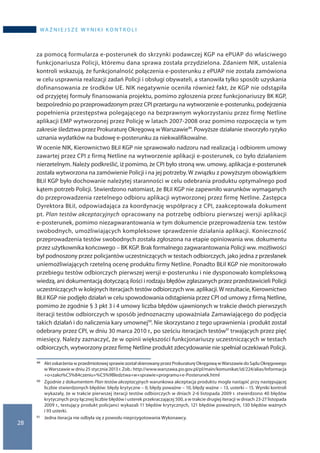 28
wa ż n i e j s z e w y n i k i k o n t r o l i
za pomocą formularza e-posterunek do skrzynki podawczej KGP na ePUAP do właściwego
funkcjonariusza Policji, któremu dana sprawa została przydzielona. Zdaniem NIK, ustalenia
kontroli wskazują, że funkcjonalność połączenia e-posterunku z ePUAP nie została zamówiona
w celu usprawnia realizacji zadań Policji i obsługi obywateli, a stanowiła tylko sposób uzyskania
dofinansowania ze środków UE. NIK negatywnie oceniła również fakt, że KGP nie odstąpiła
od przyjętej formuły finansowania projektu, pomimo zgłoszenia przez funkcjonariuszy BK KGP,
bezpośrednio po przeprowadzonym przez CPI przetargu na wytworzenie e-posterunku, podejrzenia
popełnienia przestępstwa polegającego na bezprawnym wykorzystaniu przez firmę Netline
aplikacji EMP wytworzonej przez Policję w latach 2007-2008 oraz pomimo rozpoczęcia w tym
zakresie śledztwa przez Prokuraturę Okręgową w Warszawie49. Powyższe działanie stworzyło ryzyko
uznania wydatków na budowę e-posterunku za niekwalifikowalne.
W ocenie NIK, Kierownictwo BŁiI KGP nie sprawowało nadzoru nad realizacją i odbiorem umowy
zawartej przez CPI z firmą Netline na wytworzenie aplikacji e-posterunek, co było działaniem
nierzetelnym. Należy podkreślić, iż pomimo, że CPI było stroną ww. umowy, aplikacja e-posterunek
została wytworzona na zamówienie Policji i na jej potrzeby. W związku z powyższym obowiązkiem
BŁiI KGP było dochowanie należytej staranności w celu odebrania produktu optymalnego pod
kątem potrzeb Policji. Stwierdzono natomiast, że BŁiI KGP nie zapewniło warunków wymaganych
do przeprowadzenia rzetelnego odbioru aplikacji wytworzonej przez firmę Netline. Zastępca
Dyrektora BŁiI, odpowiadająca za koordynację współpracy z CPI, zaakceptowała dokument
pt. Plan testów akceptacyjnych opracowany na potrzebę odbioru pierwszej wersji aplikacji
e-posterunek, pomimo niezagwarantowania w tym dokumencie przeprowadzenia tzw. testów
swobodnych, umożliwiających kompleksowe sprawdzenie działania aplikacji. Konieczność
przeprowadzenia testów swobodnych została zgłoszona na etapie opiniowania ww. dokumentu
przez użytkownika końcowego – BK KGP. Brak formalnego zagwarantowania Policji ww. możliwości
był podnoszony przez policjantów uczestniczących w testach odbiorczych, jako jedna z przesłanek
uniemożliwiających rzetelną ocenę produktu firmy Netline. Ponadto BŁiI KGP nie monitorowało
przebiegu testów odbiorczych pierwszej wersji e-posterunku i nie dysponowało kompleksową
wiedzą, ani dokumentacją dotyczącą ilości i rodzaju błędów zgłaszanych przez przedstawicieli Policji
uczestniczących w kolejnych iteracjach testów odbiorczych ww. aplikacji.W rezultacie, Kierownictwo
BŁiI KGP nie podjęło działań w celu spowodowania odstąpienia przez CPI od umowy z firmą Netline,
pomimo że zgodnie § 3 pkt 3 i 4 umowy liczba błędów ujawnionych w trakcie dwóch pierwszych
iteracji testów odbiorczych w sposób jednoznaczny upoważniała Zamawiającego do podjęcia
takich działań i do naliczenia kary umownej50. Nie skorzystano z tego uprawnienia i produkt został
odebrany przez CPI, w dniu 30 marca 2010 r., po sześciu iteracjach testów51 trwających przez pięć
miesięcy. Należy zaznaczyć, że w opinii większości funkcjonariuszy uczestniczących w testach
odbiorczych, wytworzony przez firmę Netline produkt zdecydowanie nie spełniał oczekiwań Policji.
49 	 Aktoskarżeniaw przedmiotowejsprawiezostałskierowanyprzezProkuraturę Okręgowąw Warszawiedo SąduOkręgowego
w Warszawie w dniu 25 stycznia 2013 r. Zob.: http://www.warszawa.po.gov.pl/pl/main/komunikat/id/224/alias/Informacja
+o+zako%C5%84czeniu+%C5%9Bledztwa+w+sprawie+programu+e-Posterunek.html
50 	 Zgodnie z dokumentem Plan testów akceptacyjnych warunkowa akceptacja produktu mogła nastąpić przy następującej
liczbie stwierdzonych błędów: błędy krytyczne – 0, błędy poważne – 10, błędy ważne – 13, usterki – 15. Wyniki kontroli
wykazały, że w trakcie pierwszej iteracji testów odbiorczych w dniach 2-6 listopada 2009 r. stwierdzono 40 błędów
krytycznych przy łącznej liczbie błędów i usterek przekraczającej 500, a w trakcie drugiej iteracji w dniach 23-27 listopada
2009 r., testujący produkt policjanci wykazali 11 błędów krytycznych, 121 błędów poważnych, 130 błędów ważnych
i 93 usterki.
51 	 Jedna iteracja nie odbyła się z powodu nieprzygotowania Wykonawcy.
 