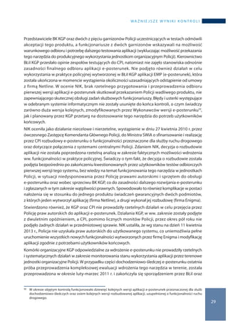 wa ż n i e j s z e w y n i k i k o n t r o l i
29
Przedstawiciele BK KGP oraz dwóch z pięciu garnizonów Policji uczestniczących w testach odmówili
akceptacji tego produktu, a funkcjonariusze z dwóch garnizonów wskazywali na możliwość
warunkowego odbioru i potrzebę dalszego testowania aplikacji (wykluczając możliwość przekazania
tego narzędzia do produkcyjnego wykorzystania jednostkom organizacyjnym Policji). Kierownictwo
BŁiI KGP przesłało opinie zespołów testujących do CPI, natomiast nie zajęło stanowiska odnośnie
zasadności finalnego odbioru aplikacji e-posterunek. Nie podjęto również działań w celu
wykorzystania w praktyce policyjnej wytworzonej w BŁiI KGP aplikacji EMP (e-posterunek), która
została ukończona w momencie wystąpienia okoliczności uzasadniających odstąpienie od umowy
z firmą Netline. W ocenie NIK, brak rzetelnego przygotowania i przeprowadzenia odbioru
pierwszej wersji aplikacji e-posterunek skutkował przekazaniem Policji wadliwego produktu, nie
zapewniającego skutecznej obsługi zadań służbowych funkcjonariuszy. Błędy i usterki występujące
w odebranym systemie informatycznym nie zostały usunięte do końca kontroli, o czym świadczy
zarówno duża wersja kolejnych, zmodyfikowanych przez Wykonawców wersji e-posterunku52,
jak i planowany przez KGP przetarg na dostosowanie tego narzędzia do potrzeb użytkowników
końcowych.
NIK oceniła jako działanie niecelowe i nierzetelne, wystąpienie w dniu 27 kwietnia 2010 r. przez
ówczesnego Zastępcę Komendanta Głównego Policji, do Ministra SWiA o sfinansowanie i realizację
przez CPI rozbudowy e-posterunku o funkcjonalności przeznaczone dla służby ruchu drogowego
oraz dotyczące połączenia z systemami centralnymi Policji. Zdaniem NIK, decyzja o rozbudowie
aplikacji nie została poprzedzona rzetelną analizą w zakresie faktycznych możliwości wdrożenia
ww. funkcjonalności w praktyce policyjnej. Świadczy o tym fakt, że decyzja o rozbudowie została
podjęta bezpośrednio po zakończeniu kwestionowanych przez użytkowników testów odbiorczych
pierwszej wersji tego systemu, bez wiedzy na temat funkcjonowania tego narzędzia w jednostkach
Policji, w sytuacji niedysponowania przez Policję prawami autorskimi i sprzętem do obsługi
e-posterunku oraz wobec sprzeciwu BK KGP, co do zasadności dalszego rozwijania e-posterunku
i zgłaszanych w tym zakresie wątpliwości prawnych. Spowodowało to również komplikacje w postaci
nałożenia się w stosunku do jednego produktu świadczeń gwarancyjnych dwóch podmiotów,
z których jeden wytworzył aplikację (firma Netline), a drugi wykonał jej rozbudowę (firma Enigma).
Stwierdzono również, że KGP oraz CPI nie prowadziły rzetelnych działań w celu przejęcia przez
Policję praw autorskich do aplikacji e-posterunek. Działania KGP, w ww. zakresie zostały podjęte
z dwuletnim opóźnieniem, a CPI, pomimo licznych monitów Policji, przez okres pół roku nie
podjęło żadnych działań w przedmiotowej sprawie. NIK ustaliła, że wg stanu na dzień 11 kwietnia
2013 r., Policja nie uzyskała praw autorskich do użytkowanego systemu, co uniemożliwia pełne
uruchomienie wszystkich nowych funkcjonalności wytworzonych przez firmę Enigma i modyfikację
aplikacji zgodnie z potrzebami użytkowników końcowych.
Komórki organizacyjne KGP odpowiedzialne za wdrożenie e-posterunku nie prowadziły rzetelnych
i systematycznych działań w zakresie monitorowania stanu wykorzystania aplikacji przez terenowe
jednostki organizacyjne Policji. W przypadku części dochodzeniowo-śledczej e-posterunku ostatnia
próba przeprowadzenia kompleksowej ewaluacji wdrożenia tego narzędzia w terenie, została
przeprowadzona w okresie luty-marzec 2011 r. i zakończyła się sporządzeniem przez BŁiI oraz
52 	 W okresie objętym kontrolą funkcjonowało dziewięć kolejnych wersji aplikacji e-posterunek przeznaczonej dla służb
dochodzeniowo-śledczych oraz osiem kolejnych wersji rozbudowanej aplikacji, uzupełnionej o funkcjonalności ruchu
drogowego.
 