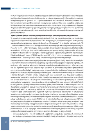 30
wa ż n i e j s z e w y n i k i k o n t r o l i
BK KGP odrębnych sprawozdań przedstawiających odmienne oceny użyteczności tego narzędzia
i problemów z jego wdrożeniem. Kolejna próba uzyskania statystycznych informacji w tym zakresie
nastąpiła dopiero w grudniu 2012 r. podczas kontroli NIK. W efekcie, Kierownictwo KGP oraz
Kierownictwo właściwych Biur nie miało wiedzy ilu jest użytkowników tego narzędzia, ani jaka jest
liczba prowadzonych z wykorzystaniem e-posterunku postepowań przygotowawczych. Decyzje
dotyczące rozbudowy aplikacji i jej dalszych wizji rozwojowych były podejmowane bez gruntownej
wiedzy na temat użyteczności tego narzędzia i problemów z jego wdrożeniem w terenowych
jednostkach Policji.
Wykorzystanie sprzętu informatycznego zakupionego do obsługi aplikacji e-posterunek
W ramach doposażenia jednostek organizacyjnych Policji w sprzęt informatyczny do obsługi
e-posterunku, ze środków KGP zakupiono 1 001 dostępowych urządzeń mobilnych o podwyższonej
wytrzymałości wraz z usługą transmisji danych na 12 miesięcy53, 10 zestawów stacjonarnych PC,
1 029 drukarek mobilnych oraz wynajęto na okres 46 miesięcy 6 000 komputerów przenośnych.
Ponadto w 2011 r. KGP przekazała Komendantom Wojewódzkim (Stołecznemu) Policji środki
w wysokości 3 000,0 tys. zł na samodzielne zakupy sprzętu do obsługi e-posterunku. Wg stanu
na dzień 14 stycznia 2013 r., w związku z realizacją projektu e-posterunek, jednostki organizacyjne
Policji wydatkowały kwotę 17 268,0 tys. zł, z tego KGP – 14 311,0 tys. zł (na zakup i najem sprzętu)
oraz KWP/KSP – 2 957,0 tys. zł (na zakup i modernizację sprzętu informatycznego).
Kontrola prowadzona w terenowych jednostkach organizacyjnych Policji wykazała, że w związku
z niewielkim stopniem wykorzystania aplikacji e-posterunek (szczegółowo opisano w pkt 3.2.3.1.
niniejszej informacji) w większości badanych podmiotów zakupiony sprzęt informatyczny
nie był wykorzystywany do obsługi tego systemu. W przeważającej liczbie przypadków
otrzymane urządzenia były wykorzystywane przez policjantów służby dochodzeniowo-śledczej
do prowadzania postepowań przygotowawczych z zastosowaniem własnych szablonów
i standardowych edytorów tekstu, tradycyjnych prac biurowych oraz do przeprowadzania
sprawdzeń w systemach centralnych Policji. Ponadto liczba zakupionych komputerów przenośnych
nie została skorelowana z zakupem odpowiedniej ilości drukarek przenośnych, co m.in.
uniemożliwiło korzystanie z e-posterunku na miejscu zdarzeń (tj. poza terenem jednostki Policji),
co było jednym z głównych celów wdrożenia tej aplikacji. W ocenie NIK, przekazanie przez KGP tak
dużej liczby urządzeń do obsługi niewykorzystywanej aplikacji było niecelowe i niegospodarne.
Należy podkreślić, że parametry techniczne zakupionych i wynajętych komputerów zostały
określone pod kątem spełniania wysokich wymagań aplikacji e-posterunek, w sytuacji gdy
w praktyce sprzęt ten wykorzystywany był do tradycyjnych prac biurowych. Przedstawiona ocena
odnosi się w szczególności do wzmocnionych urządzeń mobilnychTwinhead Durabook, na których
zakup wydatkowano łączną kwotę 7 781,0 tys. zł, które (w konfiguracji zakupionej przez KGP) nie
mogą być wykorzystywane w temperaturze poniżej 0˚C i równocześnie (ze względu na wysoką cenę
i konstrukcję techniczną) nie są przeznaczone do prac biurowych. W ocenie NIK, wydatki na zakup
sprzętu informatycznego do obsługi e-posterunku nie zostały dostosowane do faktycznych
potrzeb Policji, co m.in. wpłynęło na stwierdzone w terenowych jednostkach Policji przypadki
niegospodarnego zarządzania otrzymanym sprzętem dotyczące w szczególności:
−− niewykorzystywania 10 ze 131 poddanych oględzinom komputerów przenośnych otrzymanych
do obsługi e-posterunku (w Komendach Miejskich Policji w Suwałkach – dziewięć komputerów
53 	 W cenie jednostkowej 7,8 tys. zł.
 