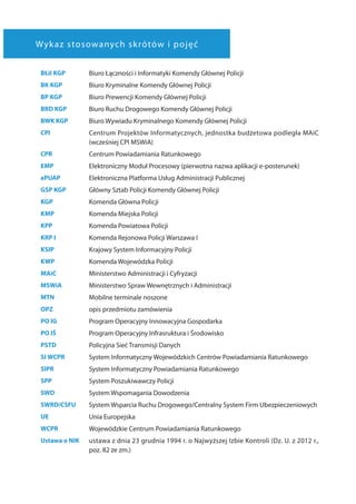 Wykaz stosowanych skrótów i pojęć
BŁiI KGP Biuro Łączności i Informatyki Komendy Głównej Policji
BK KGP Biuro Kryminalne Komendy Głównej Policji
BP KGP Biuro Prewencji Komendy Głównej Policji
BRD KGP Biuro Ruchu Drogowego Komendy Głównej Policji
BWK KGP Biuro Wywiadu Kryminalnego Komendy Głównej Policji
CPI Centrum Projektów Informatycznych, jednostka budżetowa podległa MAiC
(wcześniej CPI MSWiA)
CPR Centrum Powiadamiania Ratunkowego
EMP Elektroniczny Moduł Procesowy (pierwotna nazwa aplikacji e-posterunek)
ePUAP Elektroniczna Platforma Usług Administracji Publicznej
GSP KGP Główny Sztab Policji Komendy Głównej Policji
KGP Komenda Główna Policji
KMP Komenda Miejska Policji
KPP Komenda Powiatowa Policji
KRP I  Komenda Rejonowa Policji Warszawa I
KSIP Krajowy System Informacyjny Policji
KWP Komenda Wojewódzka Policji
MAiC Ministerstwo Administracji i Cyfryzacji
MSWiA Ministerstwo Spraw Wewnętrznych i Administracji
MTN Mobilne terminale noszone
OPZ opis przedmiotu zamówienia
PO IG Program Operacyjny Innowacyjna Gospodarka
PO IŚ Program Operacyjny Infrasruktura i Środowisko
PSTD Policyjna Sieć Transmisji Danych
SI WCPR System Informatyczny Wojewódzkich Centrów Powiadamiania Ratunkowego
SIPR System Informatyczny Powiadamiania Ratunkowego
SPP System Poszukiwawczy Policji
SWD System Wspomagania Dowodzenia
SWRD/CSFU System Wsparcia Ruchu Drogowego/Centralny System Firm Ubezpieczeniowych
UE Unia Europejska
WCPR Wojewódzkie Centrum Powiadamiania Ratunkowego
Ustawa o NIK ustawa z dnia 23 grudnia 1994 r. o Najwyższej Izbie Kontroli (Dz. U. z 2012 r.,
poz. 82 ze zm.)
 