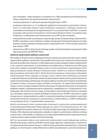 wa ż n i e j s z e w y n i k i k o n t r o l i
31
oraz w Koszalinie – jeden komputer), co wynikało m.in. z faktu posiadania przez funkcjonariuszy,
którym przydzielono ten sprzęt komputerów stacjonarnych;
−− niewykorzystywania 37 cyfrowych aparatów fotograficznych w KRP I;
−− przekazania dziewięciu ze 131 poddanych oględzinom komputerów przenośnych osobom,
które nie realizowały żadnych zadań służbowych związanych z obsługą e-posterunku
i prowadzeniem postepowań przygotowawczych (w tym pracownikom cywilnym i w jednym
przypadku Sekretarzowi Komendanta) w Komendach Miejskich Policji w Suwałkach (dwa
komputery), we Włocławku (sześć komputerów) oraz w KRP I (jeden komputer);
−− nieuzasadnionej zwłoki w przekazaniu otrzymanego sprzętu komputerowego użytkownikom.
W KMP w Koszalinie, sześć mobilnych urządzeń dostępowych Twinhead Durabook oraz jedna
drukarka zostały przekazane funkcjonariuszom odpowiednio 243 i 170 dni od daty otrzymania
tego sprzętu z KWP;
−− zatrzymania w KWP w Szczecinie do własnego użytku czterech komputerów przenośnych, które
były przeznaczone dla KMP/KPP Policji.
Szkolenia użytkowników aplikacji e-posterunek
NIK ustaliła, że do końca okresu objętego kontrolą nie została opracowany formalny system szkoleń
użytkowników aplikacji e-posterunek. W przypadku pierwszej wersji e-posterunku przeznaczonej
dla służb dochodzeniowo-śledczych, w KGP, zaplanowano przeprowadzenie szkoleń użytkowników
w tzw. systemie kaskadowym, tj. przeszkolenie przez Wykonawcę i funkcjonariuszy KGP grupy
osób, która następnie przeszkoli kolejne osoby w swoich jednostkach organizacyjnych, które
będą przekazywać wiedzę kolejnym funkcjonariuszom. Szkolenia w systemie kaskadowym
były prowadzone od kwietnia 2010 r. Wyniki kontroli prowadzone w terenowych jednostkach
organizacyjnych Policji wykazały, że przyjęty system szkoleń był nieefektywny, ponieważ
w większości badanych podmiotów szkolenia przeprowadzono około pół roku przed otrzymaniem
sprzętu komputerowego spełniającego wymagania aplikacji e-posterunek. Powyższe spowodowało,
że szkolenia miały w znacznym stopniu charakter teoretyczny i nie zapewniały kompleksowej
wiedzy na temat nowego narzędzia teleinformatycznego. W większości jednostek nie prowadzono
odrębnych szkoleń z rozbudowanej wersji e-posterunku, uzupełnionej m.in. o funkcjonalności ruchu
drogowego. NIK zwróciła również uwagę, że Komendanci dwóch jednostek Policji nie wywiązali
się z obowiązku zapewnienia szkoleń podległych funkcjonariuszy. W KMP w Koszalinie w ogóle
zrezygnowano z przeprowadzenia szkoleń w systemie kaskadowym (przeszkoleni zostali tylko
czterej administratorzy merytoryczni z łącznej liczby 53 użytkowników), a w KMP we Włocławku
nie przeszkolono 64 ze 112 użytkowników e-posterunku.
Wyniki anonimowych ankiet użytkowników końcowych e-posterunku przeprowadzonych
w skontrolowanych jednostkach Policji wykazały, że w opinii 71% funkcjonariuszy (tj. 181 z 254
objętych badaniem) poziom szkoleń oraz ich liczba nie były wystarczające do obsługi tego systemu.
Ponadto, 38% ankietowanych policjantów wskazało, że nigdy nie uczestniczyli w szkoleniu z obsługi
e-posterunku, a 44% podało, że szkolenia nie zostały przeprowadzone przed rozpoczęciem pracy
z wykorzystaniem tego narzędzia teleinformatycznego.
KGP nie sprawowała nadzoru nad szkoleniami użytkowników nowo budowanego systemu
teleinformatycznego. Ustalono, że BK KGP, reprezentujące głównych użytkowników e-posterunku,
nie dysponowało precyzyjnymi danymi w zakresie liczby policjantów przeszkolonych z obsługi tej
aplikacji, ani informacjami o małej efektywności szkoleń prowadzonych w systemie kaskadowym.
 