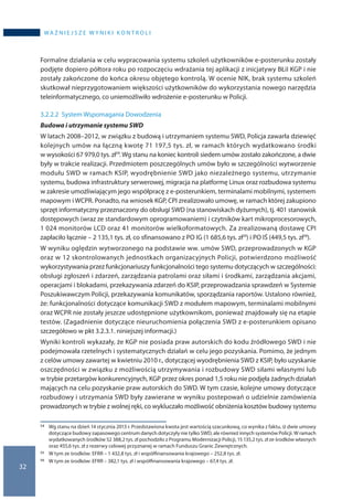 32
wa ż n i e j s z e w y n i k i k o n t r o l i
Formalne działania w celu wypracowania systemu szkoleń użytkowników e-posterunku zostały
podjęte dopiero półtora roku po rozpoczęciu wdrażania tej aplikacji z inicjatywy BŁiI KGP i nie
zostały zakończone do końca okresu objętego kontrolą. W ocenie NIK, brak systemu szkoleń
skutkował nieprzygotowaniem większości użytkowników do wykorzystania nowego narzędzia
teleinformatycznego, co uniemożliwiło wdrożenie e-posterunku w Policji.
3.2.2.2	System Wspomagania Dowodzenia
Budowa i utrzymanie systemu SWD
W latach 2008–2012, w związku z budową i utrzymaniem systemu SWD, Policja zawarła dziewięć
kolejnych umów na łączną kwotę 71 197,5 tys. zł, w ramach których wydatkowano środki
w wysokości 67 979,0 tys. zł54.Wg stanu na koniec kontroli siedem umów zostało zakończone, a dwie
były w trakcie realizacji. Przedmiotem poszczególnych umów było w szczególności wytworzenie
modułu SWD w ramach KSIP, wyodrębnienie SWD jako niezależnego systemu, utrzymanie
systemu, budowa infrastruktury serwerowej, migracja na platformę Linux oraz rozbudowa systemu
w zakresie umożliwiającym jego współpracę z e-posterunkiem, terminalami mobilnymi, systemem
mapowym i WCPR. Ponadto, na wniosek KGP, CPI zrealizowało umowę, w ramach której zakupiono
sprzęt informatyczny przeznaczony do obsługi SWD (na stanowiskach dyżurnych), tj. 401 stanowisk
dostępowych (wraz ze standardowym oprogramowaniem) i czytników kart mikroprocesorowych,
1 024 monitorów LCD oraz 41 monitorów wielkoformatowych. Za zrealizowaną dostawę CPI
zapłaciło łącznie – 2 135,1 tys. zł, co sfinansowano z PO IG (1 685,6 tys. zł55) i PO IŚ (449,5 tys. zł56).
W wyniku oględzin wytworzonego na podstawie ww. umów SWD, przeprowadzonych w KGP
oraz w 12 skontrolowanych jednostkach organizacyjnych Policji, potwierdzono możliwość
wykorzystywania przez funkcjonariuszy funkcjonalności tego systemu dotyczących w szczególności:
obsługi zgłoszeń i zdarzeń, zarządzania patrolami oraz siłami i środkami, zarządzania akcjami,
operacjami i blokadami, przekazywania zdarzeń do KSIP, przeprowadzania sprawdzeń w Systemie
Poszukiwawczym Policji, przekazywania komunikatów, sporządzania raportów. Ustalono również,
że: funkcjonalności dotyczące komunikacji SWD z modułem mapowym, terminalami mobilnymi
oraz WCPR nie zostały jeszcze udostępnione użytkownikom, ponieważ znajdowały się na etapie
testów. (Zagadnienie dotyczące nieuruchomienia połączenia SWD z e-posterunkiem opisano
szczegółowo w pkt 3.2.3.1. niniejszej informacji.)
Wyniki kontroli wykazały, że KGP nie posiada praw autorskich do kodu źródłowego SWD i nie
podejmowała rzetelnych i systematycznych działań w celu jego pozyskania. Pomimo, że jednym
z celów umowy zawartej w kwietniu 2010 r., dotyczącej wyodrębnienia SWD z KSIP, było uzyskanie
oszczędności w związku z możliwością utrzymywania i rozbudowy SWD siłami własnymi lub
w trybie przetargów konkurencyjnych, KGP przez okres ponad 1,5 roku nie podjęła żadnych działań
mających na celu pozyskanie praw autorskich do SWD. W tym czasie, kolejne umowy dotyczące
rozbudowy i utrzymania SWD były zawierane w wyniku postepowań o udzielnie zamówienia
prowadzonych w trybie z wolnej ręki, co wykluczało możliwość obniżenia kosztów budowy systemu
54 	 Wg stanu na dzień 14 stycznia 2013 r. Przedstawiona kwota jest wartością szacunkową, co wynika z faktu, iż dwie umowy
dotyczące budowy zapasowego centrum danych dotyczyły nie tylko SWD, ale również innych systemów Policji. W ramach
wydatkowanych środków 52 388,2 tys. zł pochodziło z Programu Modernizacji Policji, 15 135,2 tys. zł ze środków własnych
oraz 455,6 tys. zł z rezerwy celowej przyznanej w ramach Funduszu Granic Zewnętrznych.
55 	 W tym ze środków: EFRR – 1 432,8 tys. zł i współfinansowania krajowego – 252,8 tys. zł.
56 	 W tym ze środków: EFRR – 382,1 tys. zł i współfinansowania krajowego – 67,4 tys. zł.
 