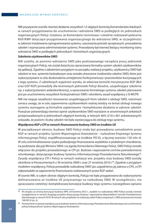 34
wa ż n i e j s z e w y n i k i k o n t r o l i
NIK pozytywnie oceniła również działania wszystkich 12 objętych kontrolą Komendantów lokalnych
w ramach przygotowania do uruchomienia i wdrożenia SWD w podległych im jednostkach
organizacyjnych Policji. Ustalono, że Komendanci terminowo i rzetelnie realizowali polecenia
KGP/KWP dotyczące przygotowania organizacyjnego do wdrożenia SWD, w szczególności
w zakresie instalowania oprogramowania systemu, szacowania potrzeb sprzętowych, prowadzenia
szkoleń i wyznaczania administratorów systemu. Prowadzony był również bieżący monitoring stanu
wdrożenia SWD w podległych jednostkach i komórkach organizacyjnych.
Szkolenia użytkowników SWD
NIK ustaliła, że pomimo wdrożenia SWD jako podstawowego narzędzia pracy jednostek
organizacyjnych Policji, nie został dotychczas opracowany formalny system szkoleń użytkowników
tej aplikacji. Zgodnie z założeniem przyjętym na początku realizacji projektu, użytkownicy SWD byli
szkoleni w tzw. systemie kaskadowym oraz zostało utworzone środowisko szkolne SWD, które jest
wykorzystywane w celu doskonalenia umiejętności funkcjonariuszy i pracowników korzystających
z tego systemu. Z udzielonych wyjaśnień wynika, że właściwe komórki merytoryczne KGP (BŁiI
oraz GSP KGP) prowadziły dla terenowych jednostek Policji doraźne, uzupełniające szkolenia
np. z wykorzystaniem wideokonferencji, a opracowanie formalnego systemu szkoleń planowane
jest po uruchomieniu wszystkich funkcjonalności SWD i określeniu zasad współpracy z SI WCPR.
NIK nie neguje zasadności stosowania uzupełniających form szkoleń z obsługi SWD, natomiast
zwraca uwagę, że w celu zapewnienia użytkownikom realnej wiedzy na temat obsługi nowego
systemu wymagane są formalnie zaplanowane i kompleksowe działania w zakresie szkoleń.
Powyższe potwierdzają również opinie użytkowników SWD wyrażane w anonimowych ankietach
przeprowadzonych w jednostkach objętych kontrolą, w których 46% (210 z 461 ankietowanych)
wskazało, że poziom i liczba szkoleń nie była wystarczająca do obsługi tego systemu.
Współpraca KGP z CPI w ramach finansowania budowy SWD ze środków UE
W początkowym okresie, budowa SWD Policji miała być prowadzona samodzielnie przez
KGP w ramach projektu System Wspomagania Dowodzenia – rozbudowa Krajowego Systemu
Informacyjnego Policji, współfinansowanego ze środków PO IG, o łącznej wartości 150 mln zł.
W celu zminimalizowania ryzyka podwójnego finansowania wydatków o podobnym charakterze,
na podstawie decyzji Ministra SWiA i za zgodą Komendanta Głównego Policji, SWD Policji zostało
włączone do projektu prowadzonego w CPI pt. Budowa i wyposażenie centrów powiadamiania
ratunkowego, dotyczącego budowy Systemu Informatycznego Powiadamiania Ratunkowego59.
Zasady współpracy CPI i Policji w ramach realizacji ww. projektu oraz budowy SWD zostały
określone w Porozumieniach z 30 września 2009 r. oraz 27 września 2010 r.60. Zgodnie z przyjętym
modelem współpracy, Policja prowadziła rozbudowę SWD (po uzgodnieniu jej zakresu z CPI), a CPI
odpowiadało za zapewnienie finansowania realizowanych przez KGP zadań.
W ocenie NIK, w całym okresie objętym kontrolą, Policja nie była przygotowana do wykorzystania
dofinansowania ze środków UE przyznanego na rozbudowę SWD. W szczególności, nie
opracowano rzetelnej i kompleksowej koncepcji budowy tego systemu (szczegółowo opisano
59 	 W związku ze zmianą koncepcji budowy SIPR, od kwietnia 2012 r., wydatki na rozbudowę SWD Policji zostały również
uwzględnione w ramach drugiego projektu dotyczącego Budowy i wyposażenia Wojewódzkich Centrów Powiadamiania
Ratunkowego w ramach PO IŚ. W ramach obu projektów na realizację zadań Policji związanych z SWD przeznaczono kwotę
108 001,0 tys. zł.
60 	 Porozumieniew sprawiewspółpracyprzybudowieSystemuInformatycznegoPowiadamianiaRatunkowegoorazuruchomienia
pełnej funkcjonalności Systemu Wspomagania Dowodzenia.
 