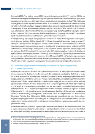 36
wa ż n i e j s z e w y n i k i k o n t r o l i
8 stycznia 2013 r.61, w trakcie kontroli NIK, natomiast wg stanu na dzień 11 kwietnia 2013 r. nie
zakończono żadnego z zadań przewidzianych w tym dokumencie. Uruchomione zostało tylko jedno
postępowanie przetargowe dotyczące zakupu kolejnej transzy sprzętu do obsługi SWD, na którego
realizację zaplanowano wydatkowanie 8,0 mln zł ze środków UE, a odnośnie trzech zadań (o łącznej
wartości 37,9 mln zł) w dalszym ciągu prowadzone były uzgodnienia dotyczące treści dokumentacji
przetargowej. W przypadku jednego zadania o wartości 10,0 mln zł62, KGP zgłosiła brak możliwości
jego zakończenia w terminie kwalifikowalności wydatków (tj. do końca 2013 r.), w związku z czym
w dniu 3 kwietnia 2013 r. wystąpiono do Władzy Wdrażającej Programy Europejskie63 o wyrażanie
zgody na wydłużenie okresu wydatkowania tych środków do końca 2014 r.
W konsekwencji opisanych powyżej nieprawidłowości, wszystkie dotychczasowe wydatki
poniesione na budowę SWD w kwocie 67 979,0 tys. zł (poza jedną umową zawartą przez CPI
na doposażenie w sprzęt dostępowy) zostały sfinansowane ze środków krajowych. Wartość
planowanego pierwotnie dofinasowania ze środków UE przeznaczonego na rozbudowę SWD
(w kwocie 150 mln zł) uległa zmniejszeniu o 61,3% (do 58 mln zł), a poziom ich wykorzystania,
wg stanu na dzień 11 kwietnia 2013 r., wynosił tylko 3,1% obecnego planu (1,8 mln zł). Możliwość
wykorzystania pozostałych środków z funduszy strukturalnych UE, zgodnie z postanowieniami
porozumienia o dofinansowanie, upływa w dniu 31 grudnia 2013 r. W związku z powyższym,
z uwagi na krótki okres czasu jaki pozostał do wykorzystania przyznanego dofinasowania, w ocenie
NIK, istnieje wysokie ryzyko niewykorzystania znacznej części przyznanego dofinansowania.
3.2.3.	Wdrożenie projektów teleinformatycznych w jednostkach organizacyjnych Policji
3.2.3.1.	System e-posterunek
Aplikacja e-posterunek wytworzona przez firmę Netline (w wersji jednostanowiskowej,
przeznaczonej dla służby dochodzeniowo śledczej) została przekazana do Policji w maju
2010 r.Ww. system został wprowadzony do wykorzystania w praktyce policyjnej na podstawie pisma
byłego Zastępcy Komendanta Głównego Policji z 8 czerwca 2010 r., który zobowiązał Komendantów
Wojewódzkich (Stołecznego) Policji do podjęcia działań mających na celu uruchomienie aplikacji
e-posterunek w terminie do końca października 2010 r. (w pięciu garnizonach Policji, które wcześniej
uczestniczyły w testowaniu tego produktu) oraz we wszystkich pozostałych województwach
do końca czerwca 2011 r. Przedmiotowe polecenie zostało udzielone, pomimo że wg stanu na dzień
11 kwietnia 2013 r. nie została wydana formalna decyzja Dyrektora BŁiI w sprawie przekazania
produktu do eksploatacji, wymagana na podstawie § 10 ust. 6 zarządzenia Nr 441 Komendanta
Głównego Policji z dnia 25 kwietnia 2008 r. Ustalono, że objęci kontrolą trzej Komendanci
Wojewódzcy podjęli działania organizacyjne, w szczególności w obszarze szacowania potrzeb
sprzętowych i planowania szkoleń, w celu zapewnienia wdrożenia e-posterunku w podległych im
garnizonach Policji.
Stwierdzono, że funkcjonalności e-posterunku przeznaczone dla służb dochodzeniowo-śledczych
w ogóle nie zostały wdrożone w czterech z 12 objętych badaniem terenowych jednostek Policji,
a wpozostałychośmiubyływykorzystywanew ograniczonymzakresie.W skontrolowanychjednostkach,
61 	 Na pierwszym posiedzeniu Rady Programowej powołanej na podstawie kolejnego Porozumienia w sprawie współpracy
przy budowie SIPR oraz uruchomienia pełnej funkcjonalności SWD, podpisanego przez KGP i CPI w dniu 6 grudnia 2012 r.
62 	 Dotyczącego udostepnienia powierzchni serwerowej w dwóch lokalizacjach na potrzeby SIPR.
63 	 Pełniącej funkcję Instytucji Pośredniczącej II Stopnia dla PO IG.
 
