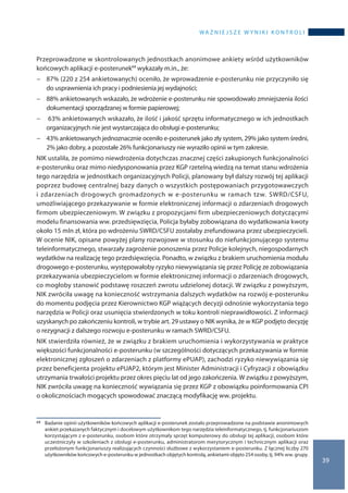 wa ż n i e j s z e w y n i k i k o n t r o l i
39
Przeprowadzone w skontrolowanych jednostkach anonimowe ankiety wśród użytkowników
końcowych aplikacji e-posterunek68 wykazały m.in., że:
−− 87% (220 z 254 ankietowanych) oceniło, że wprowadzenie e-posterunku nie przyczyniło się
do usprawnienia ich pracy i podniesienia jej wydajności;
−− 88% ankietowanych wskazało, że wdrożenie e-posterunku nie spowodowało zmniejszenia ilości
dokumentacji sporządzanej w formie papierowej;
−− 63% ankietowanych wskazało, że ilość i jakość sprzętu informatycznego w ich jednostkach
organizacyjnych nie jest wystarczająca do obsługi e-posterunku;
−− 43% ankietowanych jednoznacznie oceniło e-posterunek jako zły system, 29% jako system średni,
2% jako dobry, a pozostałe 26% funkcjonariuszy nie wyraziło opinii w tym zakresie.
NIK ustaliła, że pomimo niewdrożenia dotychczas znacznej części zakupionych funkcjonalności
e-posterunku oraz mimo niedysponowania przez KGP rzetelną wiedzą na temat stanu wdrożenia
tego narzędzia w jednostkach organizacyjnych Policji, planowany był dalszy rozwój tej aplikacji
poprzez budowę centralnej bazy danych o wszystkich postępowaniach przygotowawczych
i zdarzeniach drogowych gromadzonych w e-posterunku w ramach tzw. SWRD/CSFU,
umożliwiającego przekazywanie w formie elektronicznej informacji o zdarzeniach drogowych
firmom ubezpieczeniowym. W związku z propozycjami firm ubezpieczeniowych dotyczącymi
modelu finansowania ww. przedsięwzięcia, Policja byłaby zobowiązana do wydatkowania kwoty
około 15 mln zł, która po wdrożeniu SWRD/CSFU zostałaby zrefundowana przez ubezpieczycieli.
W ocenie NIK, opisane powyżej plany rozwojowe w stosunku do niefunkcjonującego systemu
teleinformatycznego, stwarzały zagrożenie ponoszenia przez Policje kolejnych, niegospodarnych
wydatków na realizację tego przedsięwzięcia. Ponadto, w związku z brakiem uruchomienia modułu
drogowego e-posterunku, występowałoby ryzyko niewywiązania się przez Policję ze zobowiązania
przekazywania ubezpieczycielom w formie elektronicznej informacji o zdarzeniach drogowych,
co mogłoby stanowić podstawę roszczeń zwrotu udzielonej dotacji. W związku z powyższym,
NIK zwróciła uwagę na konieczność wstrzymania dalszych wydatków na rozwój e-posterunku
do momentu podjęcia przez Kierownictwo KGP wiążących decyzji odnośnie wykorzystania tego
narzędzia w Policji oraz usunięcia stwierdzonych w toku kontroli nieprawidłowości. Z informacji
uzyskanych po zakończeniu kontroli, w trybie art. 29 ustawy o NIK wynika, że w KGP podjęto decyzję
o rezygnacji z dalszego rozwoju e-posterunku w ramach SWRD/CSFU.
NIK stwierdziła również, że w związku z brakiem uruchomienia i wykorzystywania w praktyce
większości funkcjonalności e-posterunku (w szczególności dotyczących przekazywania w formie
elektronicznej zgłoszeń o zdarzeniach z platformy ePUAP), zachodzi ryzyko niewywiązania się
przez beneficjenta projektu ePUAP2, którym jest Minister Administracji i Cyfryzacji z obowiązku
utrzymania trwałości projektu przez okres pięciu lat od jego zakończenia. W związku z powyższym,
NIK zwróciła uwagę na konieczność wywiązania się przez KGP z obowiązku poinformowania CPI
o okolicznościach mogących spowodować znaczącą modyfikację ww. projektu.
68 	 Badanie opinii użytkowników końcowych aplikacji e-posterunek zostało przeprowadzone na podstawie anonimowych
ankiet przekazanych faktycznym i docelowym użytkownikom tego narzędzia teleinformatycznego, tj. funkcjonariuszom
korzystającym z e-posterunku, osobom które otrzymały sprzęt komputerowy do obsługi tej aplikacji, osobom które
uczestniczyły w szkoleniach z obsługi e-posterunku, administratorom merytorycznym i technicznym aplikacji oraz
przełożonym funkcjonariuszy realizujących czynności służbowe z wykorzystaniem e-posterunku. Z łącznej liczby 270
użytkowników końcowych e-posterunku w jednostkach objętych kontrolą, ankietami objęto 254 osoby, tj. 94% ww. grupy.
 