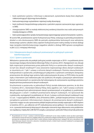 wa ż n i e j s z e w y n i k i k o n t r o l i
41
−− brak czytelności systemu i informacji o zdarzeniach, wyświetlanie dużej ilości zbędnych
i dekoncentrujących dyżurnego komunikatów;
−− brak automatycznego wyświetlania i rejestracji osoby dzwoniącej;
−− brak możliwości bezpośredniego połączenia z patrolem poprzez zaznaczenie jego sygnatury
w SWD;
−− niewyposażenie SWD w moduły elektronicznej ewidencji dozorów oraz osób zatrzymanych
(moduły dostępne w EKSD);
−− brak wystarczającej ilości sprzętu komputerowego zapewniającego sprawne korzystanie z systemu.
W ocenie NIK, przedstawione opinie funkcjonariuszy Policji, wskazują na potrzebę prowadzenia
działań w celu dostosowania SWD do potrzeb użytkowników końcowych oraz wdrożenia
skutecznego systemu szkoleń, który zapewni funkcjonariuszom realną wiedzę na temat obsługi
tego narzędzia teleinformatycznego (zagadnie szkoleń z obsługi SWD opisano szczegółowo
w pkt 3.2.2.2. niniejszej informacji).
3.2.4.	Zabezpieczenie danych osobowych przetwarzanych w policyjnych systemach
teleinformatycznych
3.2.4.1.	System e-posterunek
Wdrażanie e-posterunku do praktyki policyjnej zostało rozpoczęte w 2010 r. na podstawie pisma
ówczesnego Zastępcy Komendanta Głównego Policji z 8 czerwca 2010 r. Następstwem ww. decyzji
było rozpoczęcie przetwarzania przez jednostki Policji w e-posterunku danych osobowych
(w tym tzw. danych wrażliwych71) oraz utworzenie rozproszonego zbioru danych osobowych
w rozumieniu art. 7 pkt 1 ustawy o ochronie danych osobowych. Pomimo nieuruchomienia
funkcjonalności e-posterunku umożliwiających połączenie z systemami centralnymi, komputery
przeznaczone do obsługi tego systemu były wykorzystywane do pracy w PSTD, która ma punkt
styku z Internetem i jest traktowana jako sieć publiczna. W związku z powyższym administrator
danych przetwarzanych w e-posterunku był zobowiązany do zastosowania wysokiego poziomu
bezpieczeństwa przetwarzania danych osobowych.
Uruchomienie e-posterunku w jednostkach Policji zostało dokonane pomimo, że do dnia
11 kwietnia 2013 r., Komendant Główny Policji, który zgodnie z art. 7 pkt 4 ustawy o ochronie
danych osobowych jest administratorem danych przetwarzanych w tej aplikacji, tj. podmiotem
decydującym o celach i środkach przetwarzania danych osobowych, nie opracował dla
e-posterunku, wymaganych na podstawie art. 36 ust. 2 ustawy o ochronie danych osobowych oraz
§ 3 ust. 1 rozporządzenia MSWiA z dnia 29 kwietnia 2004 r., polityki bezpieczeństwa i instrukcji
zarządzania systemem informatycznym służącym do przetwarzania danych osobowych.
Czynności mające na celu opracowanie polityki bezpieczeństwa zostały rozpoczęte w KGP dopiero
w kwietniu 2012 r., po odbiorze od CPI rozbudowanej wersji aplikacji i nie zostały zakończone
m.in. z powodu kontrowersji dotyczących obowiązku tworzenia tego dokumentu oraz problemów
we współpracy między BŁiI a BK KGP. W związku z powyższym, jednostki Policji otrzymały polecenie
71 	 Na podstawie art. 27 ust. 1 ustawy o ochronie danych osobowych za tzw. dane wrażliwe uważa się dane ujawniające
pochodzenie rasowe lub etniczne, poglądy polityczne, przekonania religijne lub filozoficzne, przynależność wyznaniową,
partyjną lub związkową, jak również dane o stanie zdrowia, kodzie genetycznym, nałogach lub życiu seksualnym oraz
dane dotyczące skazań, orzeczeń o ukaraniu i mandatów karnych, a także innych orzeczeń wydanych w postępowaniu
sądowym lub administracyjnym.
 