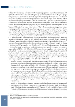 42
wa ż n i e j s z e w y n i k i k o n t r o l i
wykorzystywania nowego narzędzia teleinformatycznego, pomimo nieprzekazania im przez KGP
spójnych wytycznych w zakresie zasad jego eksploatacji oraz zabezpieczenia danych i sprzętu
komputerowego. Stwierdzono również, że przekazana policjantom aplikacja e-posterunek
nie spełnia wymogów w zakresie bezpieczeństwa określonych w pkt IV ust. 2 oraz w pkt VIII
załącznika do rozporządzenia MSWiA z dnia 29 kwietnia 2004 r., ponieważ system nie wymusza
na użytkownikach określonej długości i złożoności hasła (co najmniej osiem znaków, w tym małe
i wielkie litery oraz cyfry lub znaki specjalne), ani jego okresowej zmiany (nie rzadziej niż co 30 dni).
W ocenie NIK, wydanie terenowym jednostkom Policji polecenia użytkowania e-posterunku, bez
podjęcia przez KGP systemowych działań wymaganych na podstawie art. 36 ustawy o ochronie
danych osobowych (w zakresie opracowania procedur oraz zabezpieczenia sprzętu i aplikacji) było
nielegalne i stworzyło bezpośrednie zagrożenie dla integralności, poufności oraz rozliczalności
danych osobowych obywateli i funkcjonariuszy Policji przetwarzanych w tej aplikacji.
Z 12 skontrolowanych jednostek Policji, w trzech przypadkach Komendanci podjęli skuteczne,
samodzielne działania, mające na celu zabezpieczenie przetwarzanych danych osobowych
polegające w szczególności na wdrożeniu własnych wewnętrznych procedur bezpieczeństwa72
oraz na szyfrowaniu dysków twardych komputerów przenośnych wykorzystywanych do obsługi
e-posterunku73. W przypadku trzech jednostek74 NIK ustaliła, że otrzymany do obsługi
e-posterunku sprzęt komputerowy nie był zabezpieczony w sposób wymagany na podstawie
rozporządzenia MSWiA z dnia 29 kwietnia 2004 r., natomiast ze względu na brak wdrożenia w tych
jednostkach e-posterunku, nie nastąpiło przetwarzanie danych w tej aplikacji. W pozostałych
pięciu skontrolowanych jednostkach NIK stwierdziła, że na niezabezpieczonym sprzęcie
komputerowym przetwarzano w aplikacji e-posterunek dane osobowe uczestników postępowań
przygotowawczych, co stanowiło naruszenie przepisów art. 36 ust. 1 ustawy o ochronie danych
osobowych i rozporządzenia MSWiA z dnia 29 kwietnia 2004 r., i tak:
−− w KMP w Łomży w komputerach przenośnych otrzymanych do obsługi e-posterunku, nie
zastosowano mechanizmów kontroli dostępu do danych osobowych, o których mowa w pkt II
i V załącznika do rozporządzenia MSWiA z dnia 29 kwietnia 2004 r., tj. na żadnym z 18 badanych
komputerów nie założono indywidualnych kont użytkowników wymagających podania hasła
przy logowaniu do systemu operacyjnego oraz w przypadku 16 komputerów nie stosowano
kryptograficznych metod ochrony danych. Żaden z 18 komputerów nie został zabezpieczony
hasłem w BIOS. Ponadto, większość użytkowników e-posterunku w ogóle nie zmieniała
haseł dostępowych do tego systemu, co było niezgodne z pkt IV ust. 2 załącznika do ww.
rozporządzenia. Na trzech niezabezpieczonych komputerach w e-posterunku przeprowadzono
36 postępowań przygotowawczych, w ramach których przetwarzano dane osobowe ich
uczestników;
−− w KMP we Włocławku stwierdzono brak zgodności haseł stosowanych w komputerach
przeznaczonych do obsługi e-posterunku z wymogami określonymi w pkt IV ust. 2 oraz
w pkt VIII załącznika do rozporządzenia MSWiA z dnia 29 kwietnia 2004 r. Na wszystkich
19 zbadanych komputerach hasła uwierzytelniające do systemu operacyjnego były zmieniane
72 	 KMP w Suwałkach.
73 	 KMP w Suwałkach, KWP w Bydgoszczy, KMP w Bydgoszczy.
74 	 KMP w Białymstoku, KMP w Szczecinie i Koszalinie. Ponadto KWP w Białymstoku w ogóle nie dysponowała sprzętem
do obsługi e-posterunku.
 