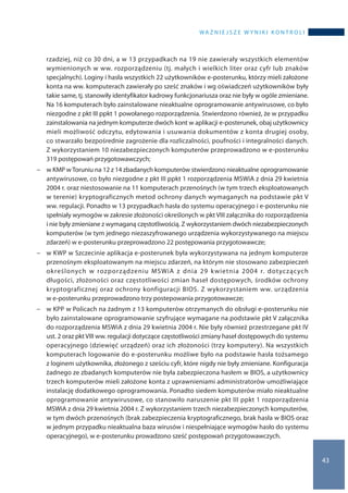 wa ż n i e j s z e w y n i k i k o n t r o l i
43
rzadziej, niż co 30 dni, a w 13 przypadkach na 19 nie zawierały wszystkich elementów
wymienionych w ww. rozporządzeniu (tj. małych i wielkich liter oraz cyfr lub znaków
specjalnych). Loginy i hasła wszystkich 22 użytkowników e-posterunku, którzy mieli założone
konta na ww. komputerach zawierały po sześć znaków i wg oświadczeń użytkowników były
takie same, tj. stanowiły identyfikator kadrowy funkcjonariusza oraz nie były w ogóle zmieniane.
Na 16 komputerach było zainstalowane nieaktualne oprogramowanie antywirusowe, co było
niezgodne z pkt III ppkt 1 powołanego rozporządzenia. Stwierdzono również, że w przypadku
zainstalowania na jednym komputerze dwóch kont w aplikacji e-posterunek, obaj użytkownicy
mieli możliwość odczytu, edytowania i usuwania dokumentów z konta drugiej osoby,
co stwarzało bezpośrednie zagrożenie dla rozliczalności, poufności i integralności danych.
Z wykorzystaniem 10 niezabezpieczonych komputerów przeprowadzono w e-posterunku
319 postępowań przygotowawczych;
−− w KMP w Toruniu na 12 z 14 zbadanych komputerów stwierdzono nieaktualne oprogramowanie
antywirusowe, co było niezgodne z pkt III ppkt 1 rozporządzenia MSWiA z dnia 29 kwietnia
2004 r. oraz niestosowanie na 11 komputerach przenośnych (w tym trzech eksploatowanych
w terenie) kryptograficznych metod ochrony danych wymaganych na podstawie pkt V
ww. regulacji. Ponadto w 13 przypadkach hasła do systemu operacyjnego i e-posterunku nie
spełniały wymogów w zakresie złożoności określonych w pkt VIII załącznika do rozporządzenia
i nie były zmieniane z wymaganą częstotliwością. Z wykorzystaniem dwóch niezabezpieczonych
komputerów (w tym jednego niezaszyfrowanego urządzenia wykorzystywanego na miejscu
zdarzeń) w e-posterunku przeprowadzono 22 postępowania przygotowawcze;
−− w KWP w Szczecinie aplikacja e-posterunek była wykorzystywana na jednym komputerze
przenośnym eksploatowanym na miejscu zdarzeń, na którym nie stosowano zabezpieczeń
określonych w  rozporządzeniu MSWiA z  dnia 29  kwietnia 2004 r. dotyczących
długości, złożoności oraz częstotliwości zmian haseł dostępowych, środków ochrony
kryptograficznej oraz ochrony konfiguracji BIOS. Z wykorzystaniem ww. urządzenia
w e-posterunku przeprowadzono trzy postepowania przygotowawcze;
−− w KPP w Policach na żadnym z 13 komputerów otrzymanych do obsługi e-posterunku nie
było zainstalowane oprogramowanie szyfrujące wymagane na podstawie pkt V załącznika
do rozporządzenia MSWiA z dnia 29 kwietnia 2004 r. Nie były również przestrzegane pkt IV
ust. 2 oraz pkt VIII ww. regulacji dotyczące częstotliwości zmiany haseł dostępowych do systemu
operacyjnego (dziewięć urządzeń) oraz ich złożoności (trzy komputery). Na wszystkich
komputerach logowanie do e-posterunku możliwe było na podstawie hasła tożsamego
z loginem użytkownika, złożonego z sześciu cyfr, które nigdy nie były zmieniane. Konfiguracja
żadnego ze zbadanych komputerów nie była zabezpieczona hasłem w BIOS, a użytkownicy
trzech komputerów mieli założone konta z uprawnieniami administratorów umożliwiające
instalację dodatkowego oprogramowania. Ponadto siedem komputerów miało nieaktualne
oprogramowanie antywirusowe, co stanowiło naruszenie pkt III ppkt 1 rozporządzenia
MSWiA z dnia 29 kwietnia 2004 r. Z wykorzystaniem trzech niezabezpieczonych komputerów,
w tym dwóch przenośnych (brak zabezpieczenia kryptograficznego, brak hasła w BIOS oraz
w jednym przypadku nieaktualna baza wirusów i niespełniające wymogów hasło do systemu
operacyjnego), w e-posterunku prowadzono sześć postępowań przygotowawczych.
 