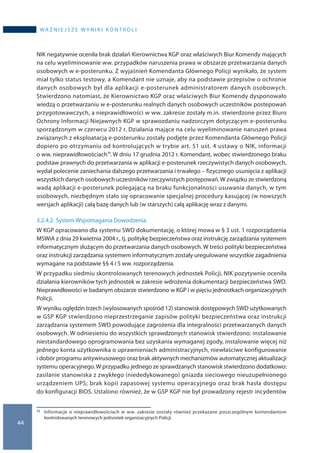 44
wa ż n i e j s z e w y n i k i k o n t r o l i
NIK negatywnie oceniła brak działań Kierownictwa KGP oraz właściwych Biur Komendy mających
na celu wyeliminowanie ww. przypadków naruszenia prawa w obszarze przetwarzania danych
osobowych w e-posterunku. Z wyjaśnień Komendanta Głównego Policji wynikało, że system
miał tylko status testowy, a Komendant nie uznaje, aby na podstawie przepisów o ochronie
danych osobowych był dla aplikacji e-posterunek administratorem danych osobowych.
Stwierdzono natomiast, że Kierownictwo KGP oraz właściwych Biur Komendy dysponowało
wiedzą o przetwarzaniu w e-posterunku realnych danych osobowych uczestników postepowań
przygotowawczych, a nieprawidłowości w ww. zakresie zostały m.in. stwierdzone przez Biuro
Ochrony Informacji Niejawnych KGP w sprawozdaniu nadzorczym dotyczącym e-posterunku
sporządzonym w czerwcu 2012 r. Działania mające na celu wyeliminowanie naruszeń prawa
związanych z eksploatacją e-posterunku zostały podjęte przez Komendanta Głównego Policji
dopiero po otrzymaniu od kontrolujących w trybie art. 51 ust. 4 ustawy o NIK, informacji
o ww. nieprawidłowościach75. W dniu 17 grudnia 2012 r. Komendant, wobec stwierdzonego braku
podstaw prawnych do przetwarzania w aplikacji e-posterunek rzeczywistych danych osobowych,
wydał polecenie zaniechania dalszego przetwarzania i trwałego – fizycznego usunięcia z aplikacji
wszystkich danych osobowych uczestników rzeczywistych postępowań.W związku ze stwierdzoną
wadą aplikacji e-posterunek polegającą na braku funkcjonalności usuwania danych, w tym
osobowych, niezbędnym stało się opracowanie specjalnej procedury kasującej (w nowszych
wersjach aplikacji) całą bazę danych lub (w starszych) całą aplikację wraz z danymi.
3.2.4.2.	System Wspomagania Dowodzenia
W KGP opracowano dla systemu SWD dokumentację, o której mowa w § 3 ust. 1 rozporządzenia
MSWiA z dnia 29 kwietnia 2004 r., tj. politykę bezpieczeństwa oraz instrukcję zarządzania systemem
informatycznym służącym do przetwarzania danych osobowych. W treści polityki bezpieczeństwa
oraz instrukcji zarządzania systemem informatycznym zostały uregulowane wszystkie zagadnienia
wymagane na podstawie §§ 4 i 5 ww. rozporządzenia.
W przypadku siedmiu skontrolowanych terenowych jednostek Policji, NIK pozytywnie oceniła
działania kierowników tych jednostek w zakresie wdrożenia dokumentacji bezpieczeństwa SWD.
Nieprawidłowości w badanym obszarze stwierdzono w KGP i w pięciu jednostkach organizacyjnych
Policji.
W wyniku oględzin trzech (wylosowanych spośród 12) stanowisk dostępowych SWD użytkowanych
w GSP KGP stwierdzono nieprzestrzeganie zapisów polityki bezpieczeństwa oraz instrukcji
zarządzania systemem SWD powodujące zagrożenia dla integralności przetwarzanych danych
osobowych. W odniesieniu do wszystkich sprawdzonych stanowisk stwierdzono: instalowanie
niestandardowego oprogramowania bez uzyskania wymaganej zgody, instalowanie więcej niż
jednego konta użytkownika o uprawnieniach administracyjnych, niewłaściwe konfigurowanie
i dobór programu antywirusowego oraz brak aktywnych mechanizmów automatycznej aktualizacji
systemu operacyjnego.W przypadku jednego ze sprawdzanych stanowisk stwierdzono dodatkowo:
zasilanie stanowiska z zwykłego (niededykowanego) gniazda sieciowego nieuzupełnionego
urządzeniem UPS; brak kopii zapasowej systemu operacyjnego oraz brak hasła dostępu
do konfiguracji BIOS. Ustalono również, że w GSP KGP nie był prowadzony rejestr incydentów
75 	 Informacje o  nieprawidłowościach w  ww. zakresie zostały również przekazane poszczególnym komendantom
kontrolowanych terenowych jednostek organizacyjnych Policji.
 