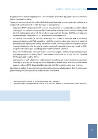 wa ż n i e j s z e w y n i k i k o n t r o l i
45
bezpieczeństwa oraz nie opracowano i nie wdrożono procedury zgłaszania tych incydentów
i eliminowania ich skutków.
Stwierdzone w terenowych jednostkach Policji nieprawidłowości w obszarze zabezpieczania danych
osobowych przetwarzanych w SWD dotyczyły w szczególności:
−− nadania w KWP w Białymstoku 74 osobom zatrudnionym w tej jednostce i w komendach
podległych uprawnień dostępu do SWD (założenie kont w systemie) pomimo, niewydania
dla tych osób przez właściwych Komendantów upoważnień dostępu do SWD, wymaganych
na podstawie § 6 zarządzenia nr 453 Komendanta Głównego Policji;
−− udzielenia 72 osobom (w KWP w Szczecinie) oraz trzem osobom (w KPP w Policach)
upoważnień dostępu do SWD niezgodnie z polityką bezpieczeństwa tego systemu, tj. przed ich
przeszkoleniem z przepisów ustawy o ochronie danych osobowych oraz wewnętrznych aktów
prawnych i dokumentów dotyczących ochrony danych osobowych przetwarzanych w SWD,
a w przypadku dziewięciu osób bez przeprowadzenia takich szkoleń76;
−− braku lub nieaktualnego oprogramowania antywirusowego na siedmiu stacjach dostępowych
wykorzystywanych do obsługi SWD77, co stanowiło naruszenie pkt III ppkt 1 rozporządzenia
MSWiA z dnia 29 kwietnia 2004 r.;
−− sporządzenia w KMP w Szczecinie niekompletnej Charakterystyki obszaru przetwarzania danych
osobowych, w której nie zostały wykazane wszystkie pomieszczenia, w których przetwarzane
są dane osobowe SWD, do czego zobowiązywała polityka bezpieczeństwa tego systemu.
W większości badanych jednostek, nieprawidłowości dotyczące zabezpieczenia danych osobowych
przetwarzanych w SWD zostały usunięte w trakcie kontroli NIK.
76 	 Z tego ośmiu osobom w KWP w Szczecinie i jednej osobie w KPP w Policach.
77 	 Z tego w przypadku: dwóch komputerów w KWP w Szczecinie, trzech w KMP w Szczecinie oraz dwóch w KPP w Policach.
 