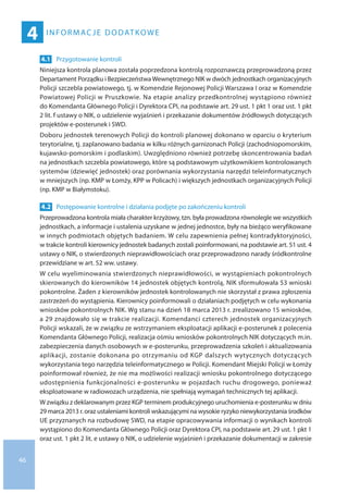46
Informac je dodatkowe
4
4.1 	 Przygotowanie kontroli
Niniejsza kontrola planowa została poprzedzona kontrolą rozpoznawczą przeprowadzoną przez
Departament Porządku i BezpieczeństwaWewnętrznego NIK w dwóch jednostkach organizacyjnych
Policji szczebla powiatowego, tj. w Komendzie Rejonowej Policji Warszawa I oraz w Komendzie
Powiatowej Policji w Pruszkowie. Na etapie analizy przedkontrolnej wystąpiono również
do Komendanta Głównego Policji i Dyrektora CPI, na podstawie art. 29 ust. 1 pkt 1 oraz ust. 1 pkt
2 lit. f ustawy o NIK, o udzielenie wyjaśnień i przekazanie dokumentów źródłowych dotyczących
projektów e-posterunek i SWD.
Doboru jednostek terenowych Policji do kontroli planowej dokonano w oparciu o kryterium
terytorialne, tj. zaplanowano badania w kilku różnych garnizonach Policji (zachodniopomorskim,
kujawsko-pomorskim i podlaskim). Uwzględniono również potrzebę skoncentrowania badań
na jednostkach szczebla powiatowego, które są podstawowym użytkownikiem kontrolowanych
systemów (dziewięć jednostek) oraz porównania wykorzystania narzędzi teleinformatycznych
w mniejszych (np. KMP w Łomży, KPP w Policach) i większych jednostkach organizacyjnych Policji
(np. KMP w Białymstoku).
4.2 	 Postępowanie kontrolne i działania podjęte po zakończeniu kontroli
Przeprowadzona kontrola miała charakter krzyżowy, tzn. była prowadzona równolegle we wszystkich
jednostkach, a informacje i ustalenia uzyskane w jednej jednostce, były na bieżąco weryfikowane
w innych podmiotach objętych badaniem. W celu zapewnienia pełnej kontradyktoryjności,
w trakcie kontroli kierownicy jednostek badanych zostali poinformowani, na podstawie art. 51 ust. 4
ustawy o NIK, o stwierdzonych nieprawidłowościach oraz przeprowadzono narady śródkontrolne
przewidziane w art. 52 ww. ustawy.
W celu wyeliminowania stwierdzonych nieprawidłowości, w wystąpieniach pokontrolnych
skierowanych do kierowników 14 jednostek objętych kontrolą, NIK sformułowała 53 wnioski
pokontrolne. Żaden z kierowników jednostek kontrolowanych nie skorzystał z prawa zgłoszenia
zastrzeżeń do wystąpienia. Kierownicy poinformowali o działaniach podjętych w celu wykonania
wniosków pokontrolnych NIK. Wg stanu na dzień 18 marca 2013 r. zrealizowano 15 wniosków,
a 29 znajdowało się w trakcie realizacji. Komendanci czterech jednostek organizacyjnych
Policji wskazali, że w związku ze wstrzymaniem eksploatacji aplikacji e-posterunek z polecenia
Komendanta Głównego Policji, realizacja ośmiu wniosków pokontrolnych NIK dotyczących m.in.
zabezpieczenia danych osobowych w e-posterunku, przeprowadzenia szkoleń i aktualizowania
aplikacji, zostanie dokonana po otrzymaniu od KGP dalszych wytycznych dotyczących
wykorzystania tego narzędzia teleinformatycznego w Policji. Komendant Miejski Policji w Łomży
poinformował również, że nie ma możliwości realizacji wniosku pokontrolnego dotyczącego
udostępnienia funkcjonalności e-posterunku w pojazdach ruchu drogowego, ponieważ
eksploatowane w radiowozach urządzenia, nie spełniają wymagań technicznych tej aplikacji.
W związku z deklarowanym przez KGP terminem produkcyjnego uruchomienia e-posterunku w dniu
29 marca 2013 r. oraz ustaleniami kontroli wskazującymi na wysokie ryzyko niewykorzystania środków
UE przyznanych na rozbudowę SWD, na etapie opracowywania informacji o wynikach kontroli
wystąpiono do Komendanta Głównego Policji oraz Dyrektora CPI, na podstawie art. 29 ust. 1 pkt 1
oraz ust. 1 pkt 2 lit. e ustawy o NIK, o udzielenie wyjaśnień i przekazanie dokumentacji w zakresie
 