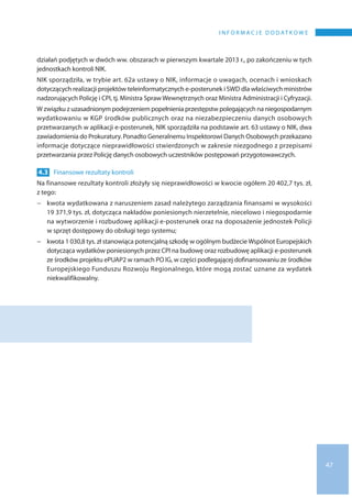 47
I n f o r m a c j e d o d at k o w e
działań podjętych w dwóch ww. obszarach w pierwszym kwartale 2013 r., po zakończeniu w tych
jednostkach kontroli NIK.
NIK sporządziła, w trybie art. 62a ustawy o NIK, informacje o uwagach, ocenach i wnioskach
dotyczących realizacji projektów teleinformatycznych e-posterunek i SWD dla właściwych ministrów
nadzorujących Policję i CPI, tj. Ministra Spraw Wewnętrznych oraz Ministra Administracji i Cyfryzacji.
W związku z uzasadnionym podejrzeniem popełnienia przestępstw polegających na niegospodarnym
wydatkowaniu w KGP środków publicznych oraz na niezabezpieczeniu danych osobowych
przetwarzanych w aplikacji e-posterunek, NIK sporządziła na podstawie art. 63 ustawy o NIK, dwa
zawiadomienia do Prokuratury. Ponadto Generalnemu Inspektorowi Danych Osobowych przekazano
informacje dotyczące nieprawidłowości stwierdzonych w zakresie niezgodnego z przepisami
przetwarzania przez Policję danych osobowych uczestników postępowań przygotowawczych.
4.3 	Finansowe rezultaty kontroli
Na finansowe rezultaty kontroli złożyły się nieprawidłowości w kwocie ogółem 20 402,7 tys. zł,
z tego:
−− kwota wydatkowana z naruszeniem zasad należytego zarządzania finansami w wysokości
19 371,9 tys. zł, dotycząca nakładów poniesionych nierzetelnie, niecelowo i niegospodarnie
na wytworzenie i rozbudowę aplikacji e-posterunek oraz na doposażenie jednostek Policji
w sprzęt dostępowy do obsługi tego systemu;
−− kwota 1 030,8 tys. zł stanowiąca potencjalną szkodę w ogólnym budżecie Wspólnot Europejskich
dotycząca wydatków poniesionych przez CPI na budowę oraz rozbudowę aplikacji e-posterunek
ze środków projektu ePUAP2 w ramach PO IG, w części podlegającej dofinansowaniu ze środków
Europejskiego Funduszu Rozwoju Regionalnego, które mogą zostać uznane za wydatek
niekwalifikowalny.
 