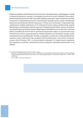 6
W P ROWADZEN I E
Realizacja projektów teleinformatycznych jest procesem skomplikowanym, przebiegającym z reguły
w długiej perspektywie czasowej i wymagającym poniesienia dużych nakładów finansowych.
Wyniki wcześniejszych kontroli NIK2 oraz analiza publikacji prasowych i opinii funkcjonariuszy Policji
wyrażanych na specjalistycznych forach internetowych wykazały wysokie ryzyko nierzetelnego
planowania przedsięwzięć teleinformatycznych w Policji oraz niecelowego i niegospodarnego
wydatkowania środków publicznych na ich realizację. W wyniku analizy przedkontrolnej, spośród
kilkudziesięciu przedsięwzięć teleinformatycznych wdrażanych przez Policję, wybrano do badania
dwa projekty dotyczące budowy SystemuWspomagania Dowodzenia oraz e-posterunku. Kryteriami
doboru projektów do kontroli był ich planowany bezpośredni wpływ na usprawnienie pracy
funkcjonariuszy Policji i poprawę poziomu obsługi obywateli oraz stwierdzone wysokie ryzyko
niepowodzenia tych przedsięwzięć. Ponadto, w przypadku e-posterunku, analiza przedkontrolna
wykazała ryzyko użytkowania tego narzędzia teleinformatycznego z naruszeniem przepisów
ustawy z dnia 29 sierpnia 1997 r. o ochronie danych osobowych3, co mogło stwarzać zagrożenie
dla integralności, poufności i rozliczalności danych osobowych obywateli przetwarzanych w tej
aplikacji.
2 	 Kontrola nr P/10/083 przeprowadzona w 2010 r. w MSWiA oraz w jednostkach organizacyjnych Policji w zakresie realizacji
Programu Modernizacji Policji oraz Kontrola nr R/11/003 przeprowadzona w czwartym kwartale 2011 r. w KGP i KWP
w Radomiu.
3 	 Dz. U. z 2002 r. Nr 101, poz. 926 ze zm.
 