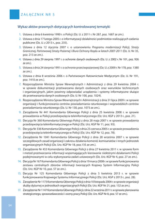 54
z a ł ąc z n i k n r 5
Wykaz aktów prawnych dotyczących kontrolowanej tematyki
1.	Ustawa z dnia 6 kwietnia 1990 r. o Policji (Dz. U. z 2011 r. Nr 287, poz. 1687 ze zm.).
2.	Ustawa z dnia 17 lutego 2005 r. o informatyzacji działalności podmiotów realizujących zadania
publiczne (Dz. U. z 2013 r., poz. 235).
3.	Ustawa z  dnia 12  stycznia 2007 r. o  ustanowieniu Programu modernizacji Policji, Straży
Granicznej, Państwowej Straży Pożarnej i Biura Ochrony Rządu w latach 2007-2011 (Dz. U. Nr 35,
poz. 213 ze zm.).
4.	Ustawa z dnia 29 sierpnia 1997 r. o ochronie danych osobowych (Dz. U. z 2002 r. Nr 101, poz. 926
ze zm.).
5.	Ustawa z dnia 24 sierpnia 1991 r. o ochronie przeciwpożarowej (Dz. U. z 2009 r. Nr 178, poz. 1380
ze zm.).
6.	Ustawa z dnia 8 września 2006 r. o Państwowym Ratownictwie Medycznym (Dz. U. Nr 191,
poz. 1410 ze zm.).
7.	Rozporządzenie Ministra Spraw Wewnętrznych i  Administracji z  dnia 29  kwietnia 2004 r.
w  sprawie dokumentacji przetwarzania danych osobowych oraz warunków technicznych
i organizacyjnych, jakim powinny odpowiadać urządzenia i systemy informatyczne służące
do przetwarzania danych osobowych (Dz. U. Nr 100, poz. 1024).
8.	Rozporządzenie Ministra SprawWewnętrznych i Administracji z dnia 31 lipca 2009 r. w sprawie
organizacji i funkcjonowania centrów powiadamiania ratunkowego i wojewódzkich centrów
powiadamiania ratunkowego (Dz. U. Nr 130, poz. 1073 ze zm.).
9.	Zarządzenie Nr  441 Komendanta Głównego Policji z  dnia 25  kwietnia 2008 r. w  sprawie
prowadzenia w Policji przedsięwzięcia teleinformatycznego (Dz. Urz. KGP z 2013 r., poz. 21).
10.	Decyzja Nr 360 Komendanta Głównego Policji z dnia 28 maja 2007 r. w sprawie prowadzenia
przedsięwzięcia teleinformatycznegow Policji (Dz. Urz. KGP Nr 11, poz. 93).
11.	Decyzja Nr 336 Komendanta Głównego Policji z dnia 23 czerwca 2005 r. w sprawie prowadzenia
przedsięwzięcia teleinformatycznegow Policji (Dz. Urz. KGP Nr 12, poz. 78).
12.	Zarządzenie Nr  1041 Komendanta Głównego Policji z  dnia 28  września 2007 r. w  sprawie
szczegółowych zasad organizacji i zakresu działania komend, komisariatów i innych jednostek
organizacyjnych Policji (Dz. Urz. KGP Nr 18, poz.135 ze zm.).
13.	Zarządzenie Nr 453 Komendanta Głównego Policji z dnia 27 kwietnia 2011 r. w sprawie form
i metod przetwarzania informacji wspomagających kierowanie niektórymi działaniami Policji
podejmowanymi w celu wykonywania zadań ustawowych (Dz. Urz. KGP Nr 4, poz. 27 ze zm.).
14.	DecyzjaNr 167KomendantaGłównegoPolicjiz dnia19 marca2008r.w sprawiefunkcjonowania
zestawu centralnych zbiorów informacji tworzących Krajowy System Informacyjny Policji
(Dz. Urz. KGP Nr 10, poz. 57 ze zm.).
15.	Decyzja Nr  125 Komendanta Głównego Policji z  dnia 5  kwietnia 2013 r. w  sprawie
funkcjonowania Krajowego Systemu Informacyjnego Policji (Dz. Urz. KGP z 2013 r., poz. 28).
16.	ZarządzenieNr 1173KomendantaGłównegoPolicjiz dnia10 listopada2004r.w sprawieorganizacji
służby dyżurnej w jednostkach organizacyjnych Policji (Dz. Urz. KGP Nr 21, poz. 132 ze zm.).
17.	ZarządzenieNr 1147KomendantaGłównegoPolicjiz dnia22 września2011r.w sprawieplanowania
strategicznego, sprawozdawczości i oceny pracy Policji (Dz. Urz. KGP Nr 8, poz. 57 ze zm.).
 