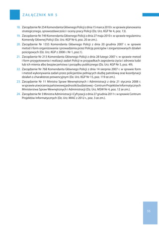 55
z a ł ąc z n i k n r 5
18.	ZarządzenieNr 254KomendantaGłównegoPolicjiz dnia15 marca2010r.w sprawieplanowania
strategicznego, sprawozdawczości i oceny pracy Policji (Dz. Urz. KGP Nr 4, poz. 13).
19.	Zarządzenie Nr 749 Komendanta Głównego Policji z dnia 27 maja 2010 r. w sprawie regulaminu
Komendy Głównej Policji (Dz. Urz. KGP Nr 6, poz. 20 ze zm.).
20.	Zarządzenie Nr  1355 Komendanta Głównego Policji z  dnia 20  grudnia 2007 r. w  sprawie
metod i form organizowania i prowadzenia przez Policję pościgów i zorganizowanych działań
pościgowych (Dz. Urz. KGP z 2008 r. Nr 1, poz.1).
21.	Zarządzenie Nr 213 Komendanta Głównego Policji z dnia 28 lutego 2007 r. w sprawie metod
i form przygotowania i realizacji zadań Policji w przypadkach zagrożenia życia i zdrowia ludzi
lub ich mienia albo bezpieczeństwa i porządku publicznego (Dz. Urz. KGP Nr 5, poz. 49).
22.	Zarządzenie Nr 768 Komendanta Głównego Policji z dnia 14 sierpnia 2007 r. w sprawie form
i metod wykonywania zadań przez policjantów pełniących służbę patrolową oraz koordynacji
działań o charakterze prewencyjnym (Dz. Urz. KGP Nr 15, poz. 119 ze zm.).
23.	Zarządzenie Nr 11 Ministra Spraw Wewnętrznych i Administracji z dnia 21 stycznia 2008 r.
w sprawieutworzeniapaństwowejjednostkibudżetowej–CentrumProjektówInformatycznych
Ministerstwa Spraw Wewnętrznych i Administracji (Dz. Urz. MSW Nr 4, poz. 12 ze zm.).
24.	Zarządzenie Nr 3 Ministra Administracji i Cyfryzacji z dnia 27 grudnia 2011 r. w sprawie Centrum
Projektów Informatycznych (Dz. Urz. MAiC z 2012 r., poz. 3 ze zm.).
 