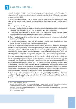 7
1 ZA ŁOŻ EN I A KONTROL I
Kontrola planowa nr P/12/096 – Planowanie i realizacja wybranych projektów teleinformatycznych,
mających na celu usprawnienie funkcjonowania jednostek organizacyjnych Policji, przeprowadzona
z inicjatywy własnej NIK.
Głównym celem kontroli była ocena planowania i realizacji dwóch projektów teleinformatycznych
mających na celu zinformatyzowanie i usprawnienie realizacji zadań służbowych funkcjonariuszy
Policji.
Cele szczegółowe kontroli dotyczyły:
1.	Oceny, czy w jednostkach organizacyjnych Policji rzetelnie i celowo zaplanowano realizację dwóch
projektów teleinformatycznych dotyczących budowy SWD oraz e-posterunku.
2.	Oceny, czy w jednostkach organizacyjnych Policji i w CPI rzetelnie i gospodarnie realizowano
projekty teleinformatyczne dotyczące budowy SWD i e-posterunku.
3.	Oceny, czy badane projekty teleinformatyczne zostały skutecznie wdrożone w jednostkach
organizacyjnych Policji.
4.	Oceny, czy dane osobowe przetwarzane w nowo utworzonych systemach teleinformatycznych
zostały zabezpieczone zgodnie z obowiązującymi przepisami.
W związku ze śledztwem prowadzonym przez Prokuraturę Okręgową w Warszawie dotyczącym
e-posterunku oraz czynnościami kontrolnymi prowadzonymi przez Centralne Biuro Antykorupcyjne
w Biurze Łączności i Informatyki KGP oraz w Centrum Projektów Informatycznych, zakres
przedmiotowy kontroli NIK nie obejmował badania projektów teleinformatycznych Policji pod
kątem zgodności z przepisami ustawy z dnia 29 stycznia 2004 r. Prawo zamówień publicznych4.
Czynności kontrolne przeprowadzono od 10 września 2012 r. do 31 stycznia 2013 r. Badaniem
objęto realizację projektów teleinformatycznych w okresie od 2008 r. do dnia zakończenia czynności
kontrolnych oraz plany i koncepcje budowy systemów teleinformatycznych począwszy od 2005 r.
Kontrola została przeprowadzona w KGP, CPI oraz w dwunastu terenowych jednostkach
organizacyjnych Policji szczebla wojewódzkiego i powiatowego5. W informacji uwzględniono
również wyniki kontroli rozpoznawczej przeprowadzonej w dwóch jednostkach organizacyjnych
Policji szczebla powiatowego6. (Szczegółowy wykaz jednostek objętych kontrolą oraz jednostek
organizacyjnych NIK biorących udział w kontroli stanowi załącznik nr 3 do informacji.)
Kontrolę przeprowadzono na podstawie art. 2 ust. 1 ustawy z dnia 23 grudnia 1994 r. o Najwyższej
Izbie Kontroli7, pod względem kryteriów określonych w art. 5 ust. 1 ustawy o NIK, tj. legalności,
gospodarności, celowości i rzetelności.
4 	 Dz. U. z 2010 r. Nr 113, poz. 759 ze zm.
5 	 Komendy Wojewódzkie Policji w Białymstoku, Bydgoszczy i Szczecinie oraz Komendy Miejskie/Powiatowa Policji
w Białymstoku, Łomży, Suwałkach, Bydgoszczy, Toruniu, Włocławku, Szczecinie, Koszalinie i Policach.
6 	 Kontrola nr R/12/005 przeprowadzona w lipcu 2012 r. w Komendzie Rejonowej Policji Warszawa I oraz w Komendzie
Powiatowej Policji w Pruszkowie.
7 	 Dz. U. z 2012 r., poz. 82 ze zm.
 