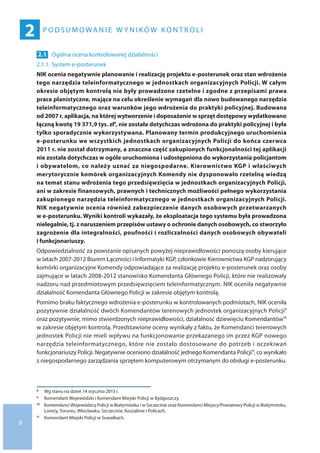 8
P o d s u m o wa n i e w y n i kó w ko n t r o l i
2
2.1 	Ogólna ocena kontrolowanej działalności
2.1.1.	System e-posterunek
NIK ocenia negatywnie planowanie i realizację projektu e-posterunek oraz stan wdrożenia
tego narzędzia teleinformatycznego w jednostkach organizacyjnych Policji. W całym
okresie objętym kontrolą nie były prowadzone rzetelne i zgodne z przepisami prawa
prace planistyczne, mające na celu określenie wymagań dla nowo budowanego narzędzia
teleinformatycznego oraz warunków jego wdrożenia do praktyki policyjnej. Budowana
od 2007 r. aplikacja, na której wytworzenie i doposażenie w sprzęt dostępowy wydatkowano
łączną kwotę 19 371,9 tys. zł8, nie została dotychczas wdrożona do praktyki policyjnej i była
tylko sporadycznie wykorzystywana. Planowany termin produkcyjnego uruchomienia
e-posterunku we wszystkich jednostkach organizacyjnych Policji do końca czerwca
2011 r. nie został dotrzymany, a znaczna część zakupionych funkcjonalności tej aplikacji
nie została dotychczas w ogóle uruchomiona i udostępniona do wykorzystania policjantom
i obywatelom, co należy uznać za niegospodarne. Kierownictwo KGP i właściwych
merytorycznie komórek organizacyjnych Komendy nie dysponowało rzetelną wiedzą
na temat stanu wdrożenia tego przedsięwzięcia w jednostkach organizacyjnych Policji,
ani w zakresie finansowych, prawnych i technicznych możliwości pełnego wykorzystania
zakupionego narzędzia teleinformatycznego w jednostkach organizacyjnych Policji.
NIK negatywnie ocenia również zabezpieczenie danych osobowych przetwarzanych
w e-posterunku. Wyniki kontroli wykazały, że eksploatacja tego systemu była prowadzona
nielegalnie, tj. z naruszeniem przepisów ustawy o ochronie danych osobowych, co stworzyło
zagrożenie dla integralności, poufności i rozliczalności danych osobowych obywateli
i funkcjonariuszy.
Odpowiedzialność za powstanie opisanych powyżej nieprawidłowości ponoszą osoby kierujące
w latach 2007-2012 Biurem Łączności i Informatyki KGP, członkowie Kierownictwa KGP nadzorujący
komórki organizacyjne Komendy odpowiadające za realizację projektu e-posterunek oraz osoby
zajmujące w latach 2008-2012 stanowisko Komendanta Głównego Policji, które nie realizowały
nadzoru nad przedmiotowym przedsięwzięciem teleinformatycznym. NIK oceniła negatywnie
działalność Komendanta Głównego Policji w zakresie objętym kontrolą.
Pomimo braku faktycznego wdrożenia e-posterunku w kontrolowanych podmiotach, NIK oceniła
pozytywnie działalność dwóch Komendantów terenowych jednostek organizacyjnych Policji9
oraz pozytywnie, mimo stwierdzonych nieprawidłowości, działalność dziewięciu Komendantów10
w zakresie objętym kontrolą. Przedstawione oceny wynikały z faktu, że Komendanci terenowych
jednostek Policji nie mieli wpływu na funkcjonowanie przekazanego im przez KGP nowego
narzędzia teleinformatycznego, które nie zostało dostosowane do potrzeb i oczekiwań
funkcjonariuszy Policji. Negatywnie oceniono działalność jednego Komendanta Policji11, co wynikało
z niegospodarnego zarządzania sprzętem komputerowym otrzymanym do obsługi e-posterunku.
8 	 Wg stanu na dzień 14 stycznia 2013 r.
9 	 Komendant Wojewódzki i Komendant Miejski Policji w Bydgoszczy.
10 	 Komendanci Wojewódzcy Policji w Białymstoku i w Szczecinie oraz Komendanci Miejscy/Powiatowy Policji w Białymstoku,
Łomży, Toruniu, Włocławku, Szczecinie, Koszalinie i Policach.
11 	 Komendant Miejski Policji w Suwałkach.
 