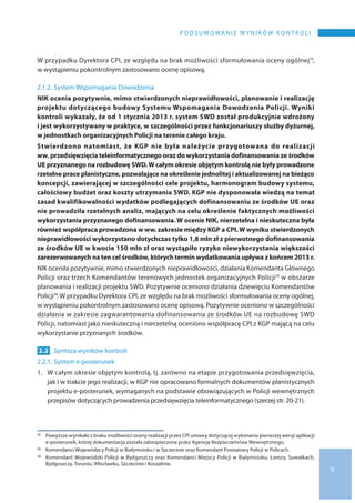 9
P o d s u m o wa n i e w y n i k ó w k o n t r o l i
W przypadku Dyrektora CPI, ze względu na brak możliwości sformułowania oceny ogólnej12,
w wystąpieniu pokontrolnym zastosowano ocenę opisową.
2.1.2.	System Wspomagania Dowodzenia
NIK ocenia pozytywnie, mimo stwierdzonych nieprawidłowości, planowanie i realizację
projektu dotyczącego budowy Systemu Wspomagania Dowodzenia Policji. Wyniki
kontroli wykazały, że od 1 stycznia 2013 r. system SWD został produkcyjnie wdrożony
i jest wykorzystywany w praktyce, w szczególności przez funkcjonariuszy służby dyżurnej,
w jednostkach organizacyjnych Policji na terenie całego kraju.
Stwierdzono natomiast, że KGP nie była należycie przygotowana do  realizacji
ww. przedsięwzięcia teleinformatycznego oraz do wykorzystania dofinansowania ze środków
UE przyznanego na rozbudowę SWD.W całym okresie objętym kontrolą nie były prowadzone
rzetelne prace planistyczne, pozwalające na określenie jednolitej i aktualizowanej na bieżąco
koncepcji, zawierającej w szczególności cele projektu, harmonogram budowy systemu,
całościowy budżet oraz koszty utrzymania SWD. KGP nie dysponowała wiedzą na temat
zasad kwalifikowalności wydatków podlegających dofinansowaniu ze środków UE oraz
nie prowadziła rzetelnych analiz, mających na celu określenie faktycznych możliwości
wykorzystania przyznanego dofinansowania. W ocenie NIK, nierzetelna i nieskuteczna była
również współpraca prowadzona w ww. zakresie między KGP a CPI.W wyniku stwierdzonych
nieprawidłowości wykorzystano dotychczas tylko 1,8 mln zł z pierwotnego dofinansowania
ze środków UE w kwocie 150 mln zł oraz wystąpiło ryzyko niewykorzystania większości
zarezerwowanych na ten cel środków, których termin wydatkowania upływa z końcem 2013 r.
NIK oceniła pozytywnie, mimo stwierdzonych nieprawidłowości, działania Komendanta Głównego
Policji oraz trzech Komendantów terenowych jednostek organizacyjnych Policji13 w obszarze
planowania i realizacji projektu SWD. Pozytywnie oceniono działania dziewięciu Komendantów
Policji14. W przypadku Dyrektora CPI, ze względu na brak możliwości sformułowania oceny ogólnej,
w wystąpieniu pokontrolnym zastosowano ocenę opisową. Pozytywnie oceniono w szczególności
działania w zakresie zagwarantowania dofinansowania ze środków UE na rozbudowę SWD
Policji, natomiast jako nieskuteczną i nierzetelną oceniono współpracę CPI z KGP mającą na celu
wykorzystanie przyznanych środków.
2.2 	Synteza wyników kontroli
2.2.1.	System e-posterunek
1.	W całym okresie objętym kontrolą, tj. zarówno na etapie przygotowania przedsięwzięcia,
jak i w trakcie jego realizacji, w KGP nie opracowano formalnych dokumentów planistycznych
projektu e-posterunek, wymaganych na podstawie obowiązujących w Policji wewnętrznych
przepisów dotyczących prowadzenia przedsięwzięcia teleinformatycznego (szerzej str. 20-21).
12 	 Powyższe wynikało z braku możliwości oceny realizacji przez CPI umowy dotyczącej wykonania pierwszej wersji aplikacji
e-posterunek, której dokumentacja została zabezpieczona przez Agencję Bezpieczeństwa Wewnętrznego.
13 	 Komendanci Wojewódzcy Policji w Białymstoku i w Szczecinie oraz Komendant Powiatowy Policji w Policach.
14 	 Komendant Wojewódzki Policji w Bydgoszczy oraz Komendanci Miejscy Policji w Białymstoku, Łomży, Suwałkach,
Bydgoszczy, Toruniu, Włocławku, Szczecinie i Koszalinie.
 