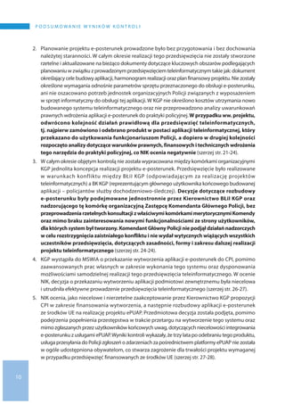 10
P o d s u m o wa n i e w y n i k ó w k o n t r o l i
2.	 Planowanie projektu e-posterunek prowadzone było bez przygotowania i bez dochowania
należytej staranności. W całym okresie realizacji tego przedsięwzięcia nie zostały stworzone
rzetelne i aktualizowane na bieżąco dokumenty dotyczące kluczowych obszarów podlegających
planowaniu w związku z prowadzonym przedsięwzięciem teleinformatycznym takie jak: dokument
określający cele budowy aplikacji, harmonogram realizacji oraz plan finansowy projektu. Nie zostały
określone wymagania odnośnie parametrów sprzętu przeznaczonego do obsługi e-posterunku,
ani nie oszacowano potrzeb jednostek organizacyjnych Policji związanych z wyposażeniem
w sprzęt informatyczny do obsługi tej aplikacji. W KGP nie określono kosztów utrzymania nowo
budowanego systemu teleinformatycznego oraz nie przeprowadzono analizy uwarunkowań
prawnych wdrożenia aplikacji e-posterunek do praktyki policyjnej. W przypadku ww. projektu,
odwrócono kolejność działań prawidłową dla przedsięwzięć teleinformatycznych,
tj. najpierw zamówiono i odebrano produkt w postaci aplikacji teleinformatycznej, który
przekazano do użytkowania funkcjonariuszom Policji, a dopiero w drugiej kolejności
rozpoczęto analizy dotyczące warunków prawnych, finansowych i technicznych wdrożenia
tego narzędzia do praktyki policyjnej, co NIK ocenia negatywnie (szerzej str. 21-24).
3.	W całym okresie objętym kontrolą nie została wypracowana między komórkami organizacyjnymi
KGP jednolita koncepcja realizacji projektu e-posterunek. Przedsięwzięcie było realizowane
w warunkach konfliktu między BŁiI KGP (odpowiadającym za realizację projektów
teleinformatycznych) a BK KGP (reprezentującym głównego użytkownika końcowego budowanej
aplikacji – policjantów służby dochodzeniowo-śledczej). Decyzje dotyczące rozbudowy
e-posterunku były podejmowane jednostronnie przez Kierownictwo BŁiI KGP oraz
nadzorującego tę komórkę organizacyjną Zastępcę Komendanta Głównego Policji, bez
przeprowadzeniarzetelnychkonsultacjiz właściwymikomórkamimerytorycznymiKomendy
oraz mimo braku zainteresowania nowymi funkcjonalnościami ze strony użytkowników,
dla których system był tworzony. Komendant Główny Policji nie podjął działań nadzorczych
w celu rozstrzygnięcia zaistniałego konfliktu i nie wydał wytycznych wiążących wszystkich
uczestników przedsięwzięcia, dotyczących zasadności, formy i zakresu dalszej realizacji
projektu teleinformatycznego (szerzej str. 24-24).
4.	KGP wystąpiła do MSWiA o przekazanie wytworzenia aplikacji e-posterunek do CPI, pomimo
zaawansowanych prac własnych w zakresie wykonania tego systemu oraz dysponowania
możliwościami samodzielnej realizacji tego przedsięwzięcia teleinformatycznego. W ocenie
NIK, decyzja o przekazaniu wytworzeniu aplikacji podmiotowi zewnętrznemu była niecelowa
i utrudniła efektywne prowadzenie przedsięwzięcia teleinformatycznego (szerzej str. 26-27).
5.	NIK ocenia, jako niecelowe i nierzetelne zaakceptowanie przez Kierownictwo KGP propozycji
CPI w zakresie finansowania wytworzenia, a następnie rozbudowy aplikacji e-posterunek
ze środków UE na realizację projektu ePUAP. Przedmiotowa decyzja została podjęta, pomimo
podejrzenia popełnienia przestępstwa w trakcie przetargu na wytworzenie tego systemu oraz
mimo zgłaszanych przez użytkowników końcowych uwag, dotyczących niecelowości integrowania
e-posterunku z usługami ePUAP.Wyniki kontroli wykazały, że trzy lata po odebraniu tego produktu,
usługa przesyłania do Policji zgłoszeń o zdarzeniach za pośrednictwem platformy ePUAP nie została
w ogóle udostępniona obywatelom, co stwarza zagrożenie dla trwałości projektu wymaganej
w przypadku przedsięwzięć finansowanych ze środków UE (szerzej str. 27-28).
 