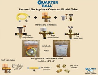 Universal Gas Appliance Connector Kit with Valve
Handles any installation:
For appliances 60,500-106,000 BTU/HR
Each kit includes:
Universal valve
flare x 1/2" FIP
x 1/2" FIP
48" coated S.S.
connector
plug, cap, &
adapters
Wholesale
Retail
Straight
Fireplace/firepit
Angle
Standard handle
Dual
Tamper proof
Available in 1/2" & 5/8"
Patents Pending
 