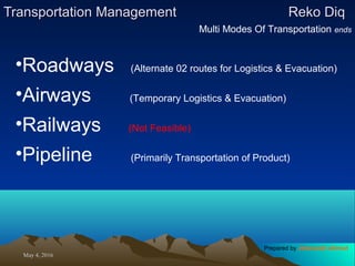 May 4, 2016May 4, 2016
Transportation ManagementTransportation Management Reko DiqReko Diq
Multi Modes Of Transportation ends
•Roadways (Alternate 02 routes for Logistics & Evacuation)
•Airways (Temporary Logistics & Evacuation)
•Railways (Not Feasible)
•Pipeline (Primarily Transportation of Product)
Prepared by Jehanzaib Ahmed
 