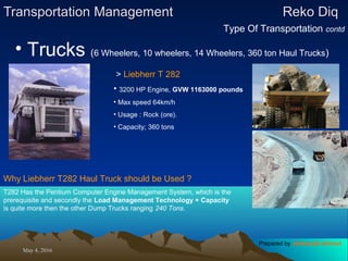 May 4, 2016May 4, 2016
Transportation ManagementTransportation Management Reko DiqReko Diq
Type Of Transportation contd
• Trucks (6 Wheelers, 10 wheelers, 14 Wheelers, 360 ton Haul Trucks)
> Liebherr T 282
• 3200 HP Engine, GVW 1163000 pounds
• Max speed 64km/h
• Usage : Rock (ore).
• Capacity; 360 tons
Why Liebherr T282 Haul Truck should be Used ?
T282 Has the Pentium Computer Engine Management System, which is the
prerequisite and secondly the Load Management Technology + Capacity
is quite more then the other Dump Trucks ranging 240 Tons.
Prepared by Jehanzaib Ahmed
 